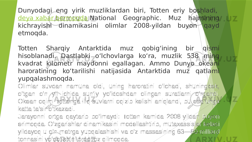 Dunyodagi eng yirik muzliklardan biri, Totten eriy boshladi,  deya xabar bermoqda   National Geographic. Muz hajmining kichrayishi dinamikasini olimlar 2008-yildan buyon qayd etmoqda.   Totten Sharqiy Antarktida muz qobig‘ining bir qismi hisoblanadi. Dastlabki o‘lchovlarga ko‘ra, muzlik 538 ming kvadrat kilometr maydonni egallagan. Ammo Dunyo okeani haroratining ko‘tarilishi natijasida Antarktida muz qatlami yupqalashmoqda. Olimlar suvdan namuna oldi, uning haroratini o‘lchadi, shuningdek, o‘tgan o‘n yil ichida sun’iy yo‘ldoshdan olingan suratlarni o‘rgandi. Okean oqimi Tottenga iliq suvlarni oqizib kelishi aniqlandi, bu esa unga katta ta’sir o‘tkazadi. Jarayonni ortga qaytarib bo‘lmaydi: Totten kamida 2008-yildan buyon erimoqda. O‘zgarishlar dinamikasini modellashtirib, mutaxassislar kelasi yildayoq u o‘n metrga yupqalashishi va o‘z massasining 63—80 milliard tonnasini yo‘qotishini prognoz qilmoqda. 