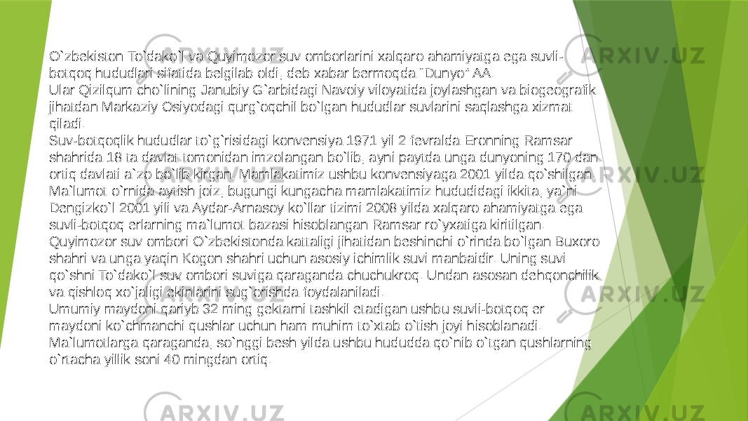 O`zbekiston To`dako`l va Quyimozor suv omborlarini xalqaro ahamiyatga ega suvli- botqoq hududlari sifatida belgilab oldi, deb xabar bermoqda “Dunyo” AA. Ular Qizilqum cho`lining Janubiy G`arbidagi Navoiy viloyatida joylashgan va biogeografik jihatdan Markaziy Osiyodagi qurg`oqchil bo`lgan hududlar suvlarini saqlashga xizmat qiladi. Suv-botqoqlik hududlar to`g`risidagi konvensiya 1971 yil 2 fevralda Eronning Ramsar shahrida 18 ta davlat tomonidan imzolangan bo`lib, ayni paytda unga dunyoning 170 dan ortiq davlati a`zo bo`lib kirgan. Mamlakatimiz ushbu konvensiyaga 2001 yilda qo`shilgan. Ma`lumot o`rnida aytish joiz, bugungi kungacha mamlakatimiz hududidagi ikkita, ya`ni Dengizko`l 2001 yili va Aydar-Arnasoy ko`llar tizimi 2008 yilda xalqaro ahamiyatga ega suvli-botqoq erlarning ma`lumot bazasi hisoblangan Ramsar ro`yxatiga kiritilgan. Quyimozor suv ombori O`zbekistonda kattaligi jihatidan beshinchi o`rinda bo`lgan Buxoro shahri va unga yaqin Kogon shahri uchun asosiy ichimlik suvi manbaidir. Uning suvi qo`shni To`dako`l suv ombori suviga qaraganda chuchukroq. Undan asosan dehqonchilik va qishloq xo`jaligi ekinlarini sug`orishda foydalaniladi. Umumiy maydoni qariyb 32 ming gektarni tashkil etadigan ushbu suvli-botqoq er maydoni ko`chmanchi qushlar uchun ham muhim to`xtab o`tish joyi hisoblanadi. Ma`lumotlarga qaraganda, so`nggi besh yilda ushbu hududda qo`nib o`tgan qushlarning o`rtacha yillik soni 40 mingdan ortiq. 