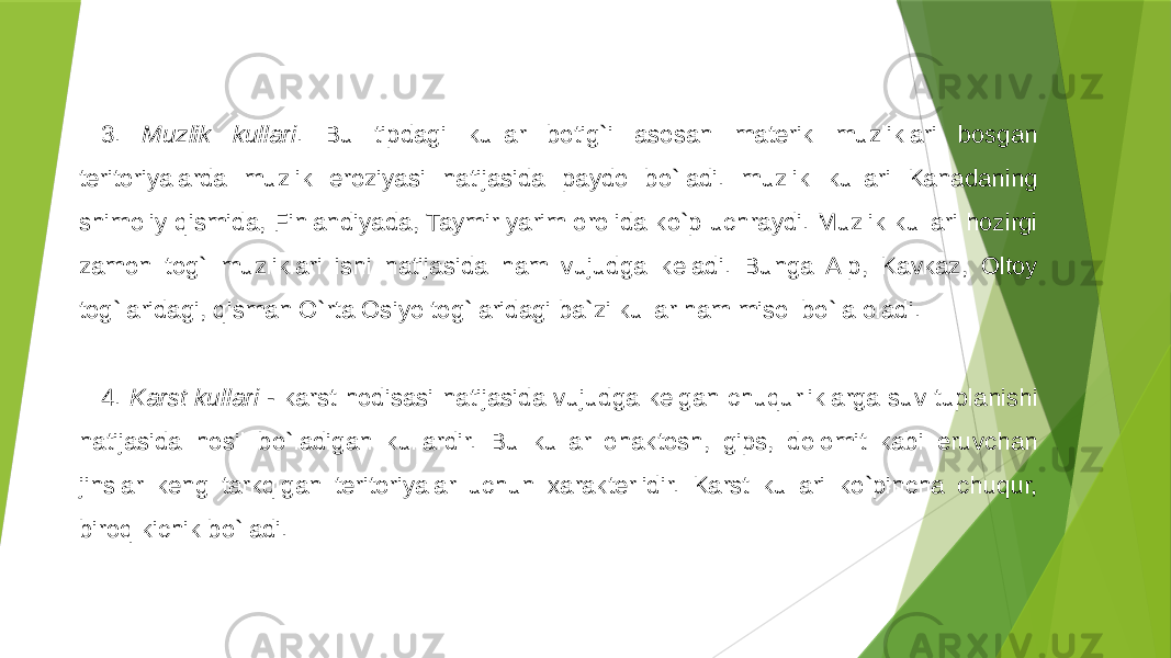 3. Muzlik kullari . Bu tipdagi kullar botig`i asosan materik muzliklari bosgan teritoriyalarda muzlik eroziyasi natijasida paydo bo`ladi. muzlik kullari Kanadaning shimoliy qismida, Finlandiyada, Taymir yarim orolida ko`p uchraydi. Muzlik kullari hozirgi zamon tog` muzliklari ishi natijasida ham vujudga keladi. Bunga Alp, Kavkaz, Oltoy tog`laridagi, qisman O`rta Osiyo tog`laridagi ba`zi kullar ham misol bo`la oladi.   4. Karst kullari - karst hodisasi natijasida vujudga kelgan chuqurliklarga suv tuplanishi natijasida hosil bo`ladigan kullardir. Bu kullar ohaktosh, gips, dolomit kabi eruvchan jinslar keng tarkqlgan teritoriyalar uchun xarakterlidir. Karst kullari ko`pincha chuqur, biroq kichik bo`ladi. 