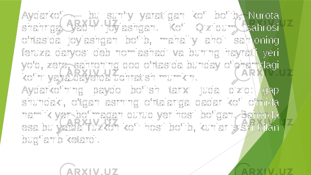 Aydarko‘l — bu sun’iy yaratilgan ko‘l bo‘lib, Nurota shahriga yaqin joylashgan. Ko‘l Qizilqum sahrosi o‘rtasida joylashgan bo‘lib, mahalliy aholi sahroning feruza daryosi deb nomlashadi va buning hayratli yeri yo‘q, zero, sahroning qoq o‘rtasida bunday o‘lchamdagi ko‘lni yana qayerda uchratish mumkin. Aydarko‘lning paydo bo‘lish tarixi juda qiziq: gap shundaki, o‘tgan asrning o‘rtalariga qadar ko‘l o‘rnida namlik yeri bo‘lmagan quruq yer hosil bo‘lgan. Bahorda esa bu yerda Tuzkon ko‘li hosil bo‘lib, kunlar isishi bilan bug‘lanib ketardi. 