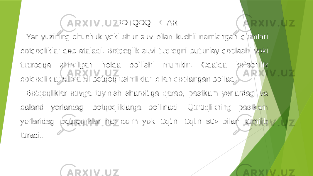 BOTQOQLIKLAR Yer yuzining chuchuk yoki shur suv bilan kuchli namlangan qismlari botqoqliklar deb ataladi. Botqoqlik suvi tuproqni butunlay qoplashi yoki tuproqqa shimilgan holda bo`lishi mumkin. Odatda ko`pchilik botqoqliklar xilma-xil botqoq usimliklari bilan qoplangan bo`ladi. Botqoqliklar suvga tuyinish sharoitiga qarab, pastkam yerlardagi va baland yerlardagi botqoqliklarga bo`linadi. Quruqlikning pastkam yerlaridagi botqoqliklar har doim yoki uqtin- uqtin suv bilan kumilib turadi.. 