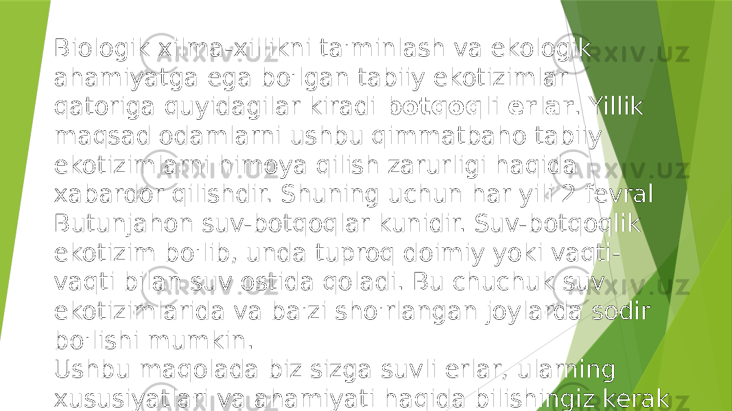 Biologik xilma-xillikni ta&#39;minlash va ekologik ahamiyatga ega bo&#39;lgan tabiiy ekotizimlar qatoriga quyidagilar kiradi botqoqli erlar . Yillik maqsad odamlarni ushbu qimmatbaho tabiiy ekotizimlarni himoya qilish zarurligi haqida xabardor qilishdir. Shuning uchun har yili 2 fevral Butunjahon suv-botqoqlar kunidir. Suv-botqoqlik ekotizim bo&#39;lib, unda tuproq doimiy yoki vaqti- vaqti bilan suv ostida qoladi. Bu chuchuk suv ekotizimlarida va ba&#39;zi sho&#39;rlangan joylarda sodir bo&#39;lishi mumkin. Ushbu maqolada biz sizga suvli erlar, ularning xususiyatlari va ahamiyati haqida bilishingiz kerak bo&#39;lgan hamma narsani aytib beramiz. 