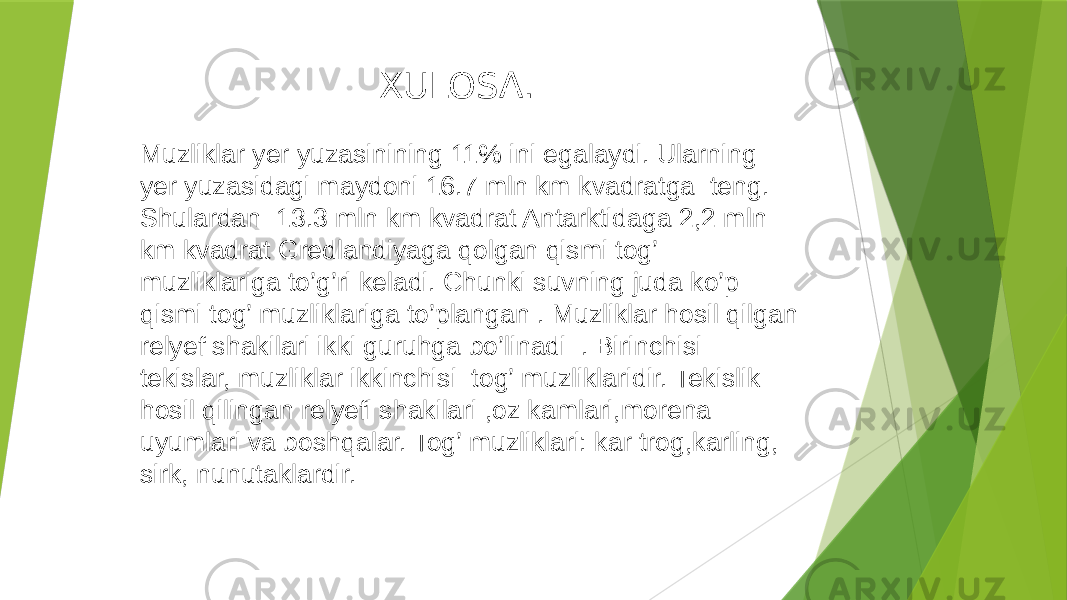 XULOSA. Muzliklar yer yuzasinining 11% ini egalaydi. Ularning yer yuzasidagi maydoni 16.7 mln km kvadratga teng. Shulardan 13.3 mln km kvadrat Antarktidaga 2,2 mln km kvadrat Gredlandiyaga qolgan qismi tog’ muzliklariga to’g’ri keladi. Chunki suvning juda ko’p qismi tog’ muzliklariga to’plangan . Muzliklar hosil qilgan relyef shakilari ikki guruhga bo’linadi . Birinchisi tekislar, muzliklar ikkinchisi tog’ muzliklaridir. Tekislik hosil qilingan relyefi shakilari ,oz kamlari,morena uyumlari va boshqalar. Tog’ muzliklari: kar trog,karling, sirk, nunutaklardir. 