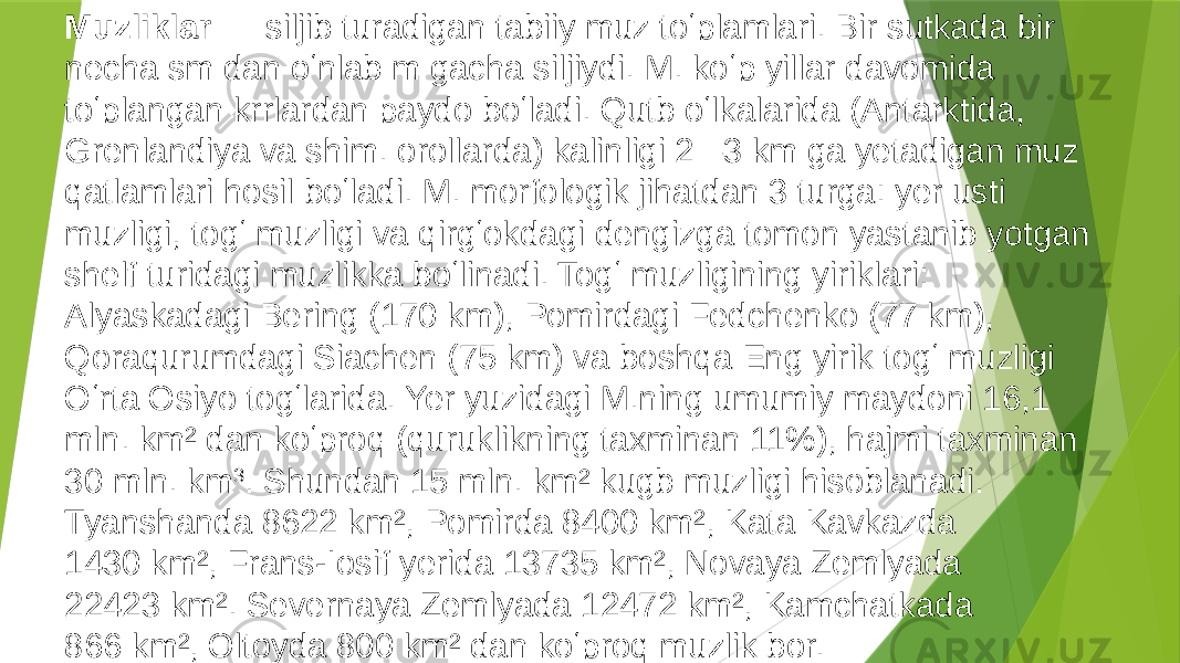 Muzliklar — siljib turadigan tabiiy muz toʻplamlari. Bir sutkada bir necha sm dan oʻnlab m gacha siljiydi. M. koʻp yillar davomida toʻplangan krrlardan paydo boʻladi. Qutb oʻlkalarida (Antarktida, Grenlandiya va shim. orollarda) kalinligi 2 –3 km ga yetadigan muz qatlamlari hosil boʻladi. M. morfologik jihatdan 3 turga: yer usti muzligi, togʻ muzligi va qirgʻokdagi dengizga tomon yastanib yotgan shelf turidagi muzlikka boʻlinadi. Togʻ muzligining yiriklari: Alyaskadagi Bering (170 km), Pomirdagi Fedchenko (77 km), Qoraqurumdagi Siachen (75 km) va boshqa Eng yirik togʻ muzligi Oʻrta Osiyo togʻlarida. Yer yuzidagi M.ning umumiy maydoni 16,1 mln. km² dan koʻproq (quruklikning taxminan 11%), hajmi taxminan 30 mln. km 3 . Shundan 15 mln. km² kugb muzligi hisoblanadi. Tyanshanda 8622 km², Pomirda 8400 km², Kata Kavkazda 1430 km², Frans-Iosif yerida 13735 km², Novaya Zemlyada 22423 km². Severnaya Zemlyada 12472 km², Kamchatkada 866 km², Oltoyda 800 km² dan koʻproq muzlik bor. Perito Moreno muzligi, gʻarbiy Patagonia , Argentina . 