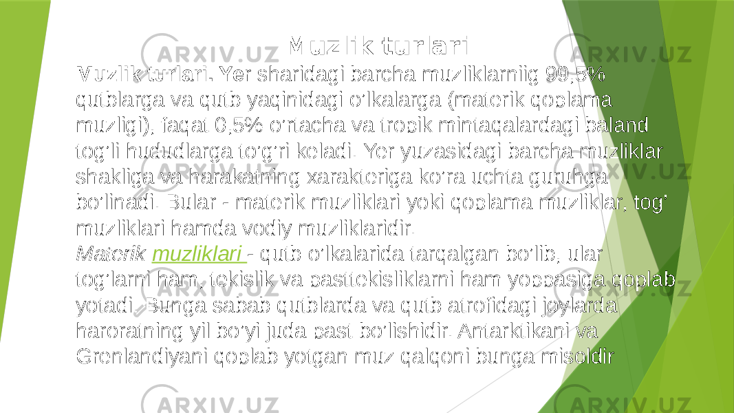 Muzlik turlari Muzlik turlari. Ye r sharidagi barcha muzliklarniig 99,5% qutblarga va qutb yaqinidagi o’lkalarga (materik qoplama muzligi), faqat 0,5% o’rtacha va tropik mintaqalardagi baland tog’li hududlarga to’g’ri keladi. Yer yuzasidagi barcha muzliklar shakliga va harakatning xarakteriga ko’ra uchta guruhga bo’linadi. Bular - materik muzliklari yoki qoplama muzliklar, tog’ muzliklari hamda vodiy muzliklaridir. Materik muzliklari - qutb o’lkalarida tarqalgan bo’lib, ular tog’larni ham, tekislik va pasttekisliklarni ham yoppasiga qoplab yotadi. Bunga sabab qutblarda va qutb atrofidagi joylarda haroratning yil bo’yi juda past bo’lishidir. Antarktikani va Grenlandiyani qoplab yotgan muz qalqoni bunga misoldir 