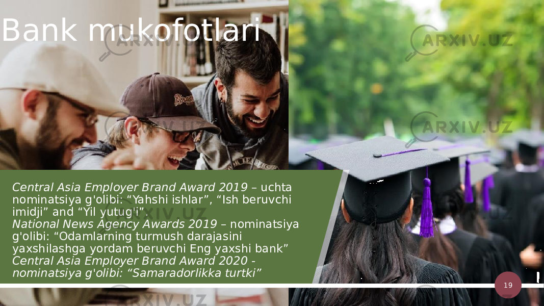 Central Asia Employer Brand Award 2019  – uchta nominatsiya g&#39;olibi: “Yahshi ishlar”, “Ish beruvchi imidji” and “Yil yutug&#39;i”. National News Agency Awards 2019  – nominatsiya g&#39;olibi: “Odamlarning turmush darajasini yaxshilashga yordam beruvchi Eng yaxshi bank” Central Asia Employer Brand Award 2020 - nominatsiya g&#39;olibi: “Samaradorlikka turtki” 19Bank mukofotlari 