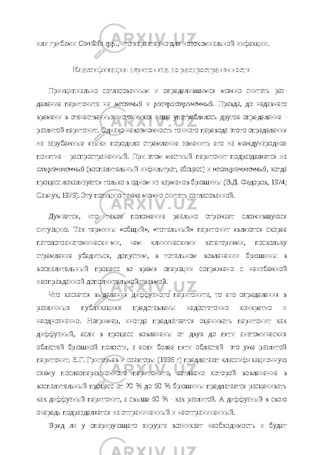 или гриба ми Candida spp ., что характерно для нозокомиальной инфекции. Классификация перитонита по распространенности Принципиально согласованным и определившимся можно считать раз - деление перитонита на местный и распространенный. Правда, до недавне го времени в отечественных источниках чаще употреблялось другое опре деление - разлитой перитонит. Однако невозможность точного перевода этого определения на зарубежные языки породило стремление заменить его на международное понятие - распространенный. При этом местный перитонит подразделяется на отграниченный (воспалительный инфильт рат, абсцесс) и неотграниченный, когда процесс локализуется только в од ном из карманов брюшины (В.Д. Федоров, 1974; Савчук, 1979). Эту пози цию также можно считать согласованной. Думается, что такое положение реально отражает сложившуюся ситуацию. Так термины «общий», «тотальный» перитонит являются скорее патологоанатомически- ми, чем клиническими категориями, поскольку стремление убедиться, допустим, в то тальном вовлечении брюшины в воспалительный процесс во время операции сопря жено с неизбежной неоправданной дополнительной травмой. Что касается выделения диффузного перитонита, то его определения в различных публикациях представлены недостаточно конкретно и неоднозначно. Например, иног да предлагается оценивать перитонит как диффузный, если в процесс вовлечены от двух до пяти анатомических областей брюшной полости, а если более пяти областей - это уже разлитой перитонит. Е.Г. Григорьев и соавторы (1996 г) предлагают классифи кационную схему послеоперационного перитонита, согласно которой вовлечение в воспалительный процесс от 20 % до 60 % брюшины предлагается расценивать как диф фузный перитонит, а свыше 60 % - как разлитой. А диффузный в свою очередь подраз деляется на отграниченный и неотграниченный. Вряд ли у оперирующего хирурга возникает необходимость и будет 