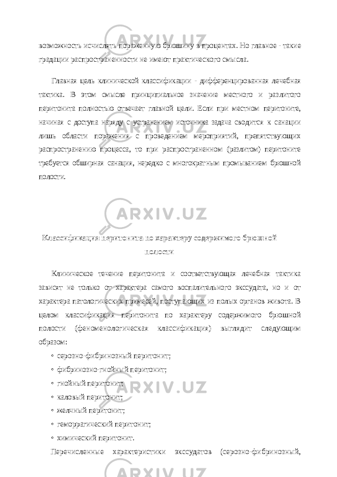 возможность исчислять пораженную брюшину в процентах. Но главное - такие градации распрост раненности не имеют практического смысла. Главная цель клинической классификации - дифференцированная ле чебная тактика. В этом смысле принципиальное значение местного и раз литого перитонита полностью отвечает главной цели. Если при местном перитоните, начиная с доступа наряду с устранением источника задача сво дится к санации лишь области поражения с проведением мероприятий, препятствующих распространению процесса, то при распространенном (разлитом) перитоните требуется обширная санация, нередко с многократ ным промыванием брюшной полости. Классификация перитонита по характеру содержимого брюшной полости Клиническое течение перитонита и соответствующая лечебная такти ка зависят не только от характера самого воспалительного экссудата, но и от характера патологических примесей, поступающих из полых органов живота. В целом классификация перитонита по характеру содержимого брюшной полости (феноменологическая классификация) выглядит сле дующим образом: • серозно-фибринозный перитонит; • фибринозно-гнойный перитонит; • гнойный перитонит; • каловый перитонит; • желчный перитонит; • геморрагический перитонит; • химический перитонит. Перечисленные характеристики экссудатов (серозно-фибринозный, 