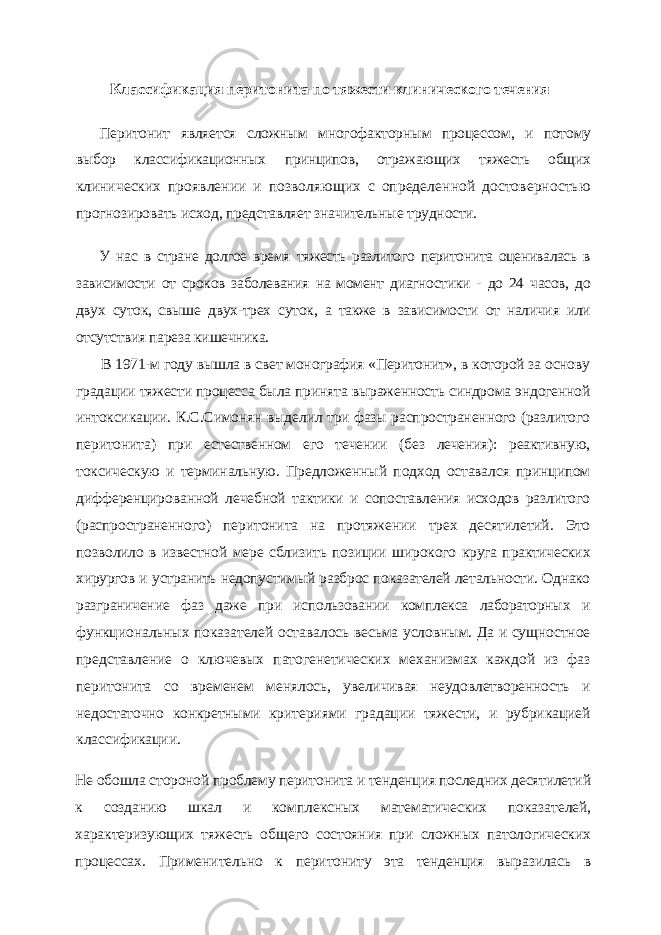 Классификация перитонита по тяжести клинического течения Перитонит является сложным многофакторным процессом, и потому выбор классификационных принципов, отражающих тяжесть общих кли нических проявлении и позволяющих с определенной достоверностью прогнозировать исход, представляет значительные трудности. У нас в стране долгое время тяжесть разлитого перитонита оценивалась в зависимо сти от сроков заболевания на момент диагностики - до 24 часов, до двух суток, свыше двух-трех суток, а также в зависимости от наличия или отсутствия пареза кишечника. В 1971-м году вышла в свет монография «Перитонит», в которой за основу града ции тяжести процесса была принята выраженность синдрома эндогенной интоксика ции. К.С.Симонян выделил три фазы распространенного (разлитого перитонита) при естественном его течении (без лечения): реактивную, токсическую и терминальную. Предложенный подход оставался принципом дифференцированной лечебной такти ки и сопоставления исходов разлитого (распространенного) перитонита на протяже нии трех десятилетий. Это позволило в известной мере сблизить позиции широкого круга практических хирургов и устранить недопустимый разброс показателей леталь ности. Однако разграничение фаз даже при использовании комплекса лабораторных и функциональных показателей оставалось весьма условным. Да и сущностное пред ставление о ключевых патогенетических механизмах каждой из фаз перитонита со временем менялось, увеличивая неудовлетворенность и недостаточно конкретными критериями градации тяжести, и рубрикацией классификации. Не обошла стороной проблему перитонита и тенденция последних десятилетий к созданию шкал и комплексных математических показателей, характеризующих тя жесть общего состояния при сложных патологических процессах. Применительно к перитониту эта тенденция выразилась в 