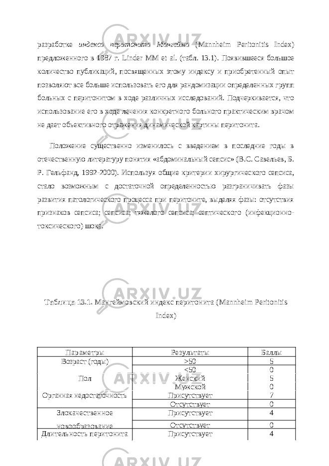 разработке индекса перитонита Мангейма ( Mannheim Peritonitis Index ) предложенного в 1987 г. Linder MM et al . (табл. 13.1). Появившееся большое количество публикаций, посвященных этому индексу и приоб ретенный опыт позволяют все больше использовать его для рандомизации определен ных групп больных с перитонитом в ходе различных исследований. Подчеркивается, что использование его в ходе лечения конкретного больного практическим врачом не дает объективного отражения динамической картины перитонита. Положение существенно изменилось с введением в последние годы в отечественную литературу понятия «абдоминальный сепсис» ( B . C . Саве льев, Б. Р. Гельфанд, 1992-2000). Используя общие критерии хирургичес кого сепсиса, стало возможным с достаточной определенностью разграни чивать фазы развития патологического процесса при перитоните, выделяя фазы: отсутствия признаков сепсиса; сепсиса; тяжелого сепсиса; септичес кого (инфекционно- токсического) шока. Таблица 13.1. Мангеймовский индекс перитонита ( Mannheim Peritonitis Index ) Параметры Результаты Баллы Возраст (годы) >50 5 <50 0 Пол Женский 5 Мужской 0 Органная недостаточность Присутствует 7 Отсутствует 0 Злокачественное новообразование Присутствует 4 Отсутствует 0 Длительность перитонита Присутствует 4 