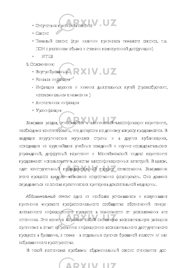 • Отсутствие признаков сепсиса • Сепсис • Тяжелый сепсис (при наличии признаков тяжелого сепсиса, т.е. ПОН с указанием объема и степени полиорганной дисфункции) • И Т Ш 6. Осложнения: • Внутрибрюшные • Раневая инфекция • Инфекция верхних и нижних дыхательных путей (трахеобронхит, нозокомиальная пневмония ) • Ангиогенная инфекция • Уроинфекция Завершая раздел, относящийся к клинической классификации перитонита, необхо димо констатировать, что дискуссия по данному вопросу продолжается. В ведущих хи рургических журналах страны и в других публикациях, исходящих из крупнейших учебных заведений и научно-исследовательских учреждений, диффузный перитонит и Мангеймовский индекс перитонита продолжают использовать в качестве классифика ционных категорий. В целом, идет конструктивный последовательный процесс согласо вания. Завершение этого процесса вряд ли возможно искусственно форсировать. Оно должно определяться на основе практических критериев доказательной медицины. Абдоминальный сепсис одно из наиболее устоявшихся и получивших признание мирового профессионального сообщества обозначений генера - лизованного инфекционного процесса в зависимости от расположения его источника. Это понятие выражает собой системную воспалительную реак цию организма в ответ на развитие инфекционно-воспалительного дест руктивного процесса в брюшине, а также - в отдельных органах брюшной полости и/ или забрюшинного пространства. В такой постановке проблемы абдоминальный сепсис становится дос - 