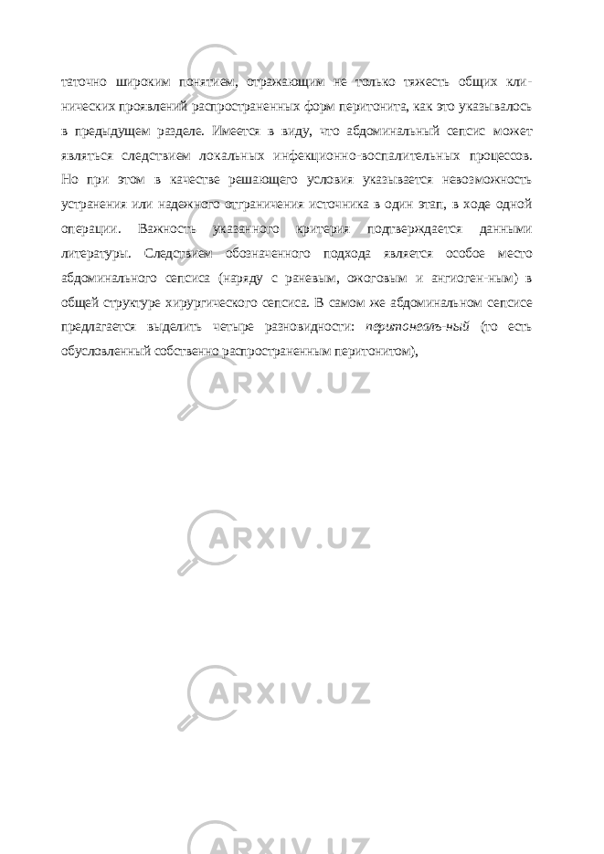 таточно широким понятием, отражающим не только тяжесть общих кли - нических проявлений распространенных форм перитонита, как это указы валось в предыдущем разделе. Имеется в виду, что абдоминальный сепсис может являться следствием локальных инфекционно-воспалительных процессов. Но при этом в качестве решающего условия указывается невоз можность устранения или надежного отграничения источника в один этап, в ходе одной операции. Важность указанного критерия подтверждается данными литературы. Следствием обозначенного подхода является особое место абдоминального сепсиса (наряду с раневым, ожоговым и ангиоген- ным) в общей структуре хирургического сепсиса. В самом же абдоминаль ном сепсисе предлагается выделить четыре разновидности: перитонеалъ- ный (то есть обусловленный собственно распространенным перитонитом), 