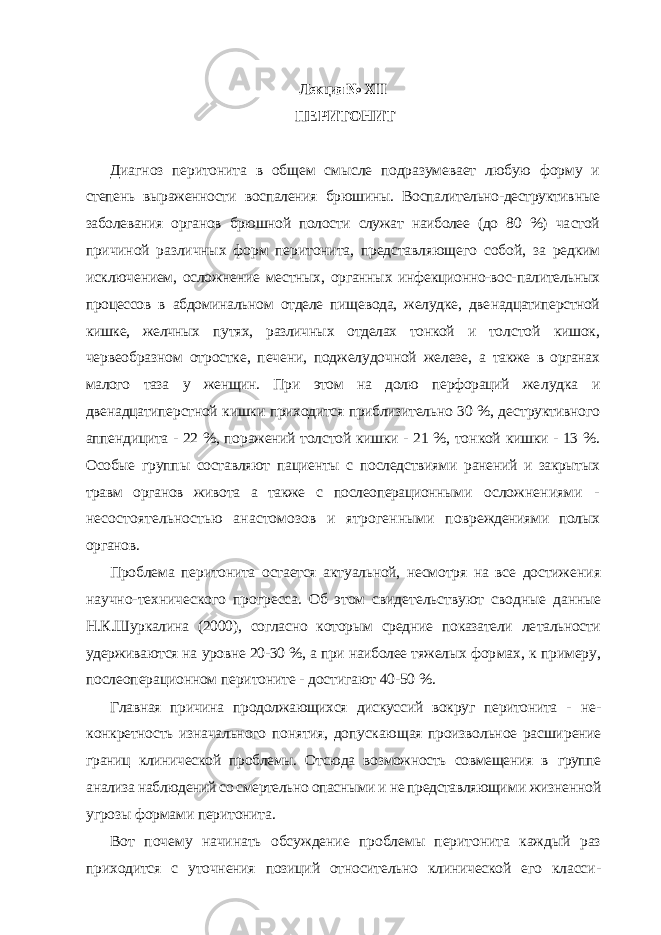 Лекция № XIII ПЕРИТОНИТ Диагноз перитонита в общем смысле подразумевает любую форму и степень выраженности воспаления брюшины. Воспалительно-деструктив ные заболевания органов брюшной полости служат наиболее (до 80 %) ча стой причиной различных форм перитонита, представляющего собой, за редким исключением, осложнение местных, органных инфекционно-вос- палительных процессов в абдоминальном отделе пищевода, желудке, две надцатиперстной кишке, желчных путях, различных отделах тонкой и тол стой кишок, червеобразном отростке, печени, поджелудочной железе, а также в органах малого таза у женщин. При этом на долю перфораций же лудка и двенадцатиперстной кишки приходится приблизительно 30 %, де структивного аппендицита - 22 %, поражений толстой кишки - 21 %, тон кой кишки - 13 %. Особые группы составляют пациенты с последствиями ранений и закрытых травм органов живота а также с послеоперационными осложнениями - несостоятельностью анастомозов и ятрогенными по вреждениями полых органов. Проблема перитонита остается актуальной, несмотря на все достиже ния научно-технического прогресса. Об этом свидетельствуют сводные данные Н.К.Шуркалина (2000), согласно которым средние показатели ле тальности удерживаются на уровне 20-30 %, а при наиболее тяжелых фор мах, к примеру, послеоперационном перитоните - достигают 40-50 %. Главная причина продолжающихся дискуссий вокруг перитонита - не - конкретность изначального понятия, допускающая произвольное расши рение границ клинической проблемы. Отсюда возможность совмещения в группе анализа наблюдений со смертельно опасными и не представляющи ми жизненной угрозы формами перитонита. Вот почему начинать обсуждение проблемы перитонита каждый раз приходится с уточнения позиций относительно клинической его класси - 