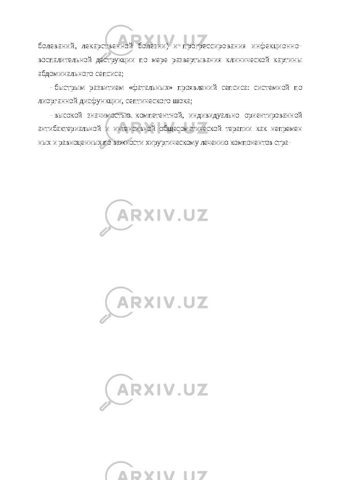 болеваний, лекарственной болезни) и прогрессирования инфекционно- воспалительной деструкции по мере развертывания клинической картины абдоминального сепсиса; - быстрым развитием «фатальных» проявлений сепсиса: системной по лиорганной дисфункции, септического шока; - высокой значимостью компетентной, индивидуально ориентированной антибактериальной и интенсивной общесоматической терапии как непремен ных и равноценных по важности хирургическому лечению компонентов стра- 