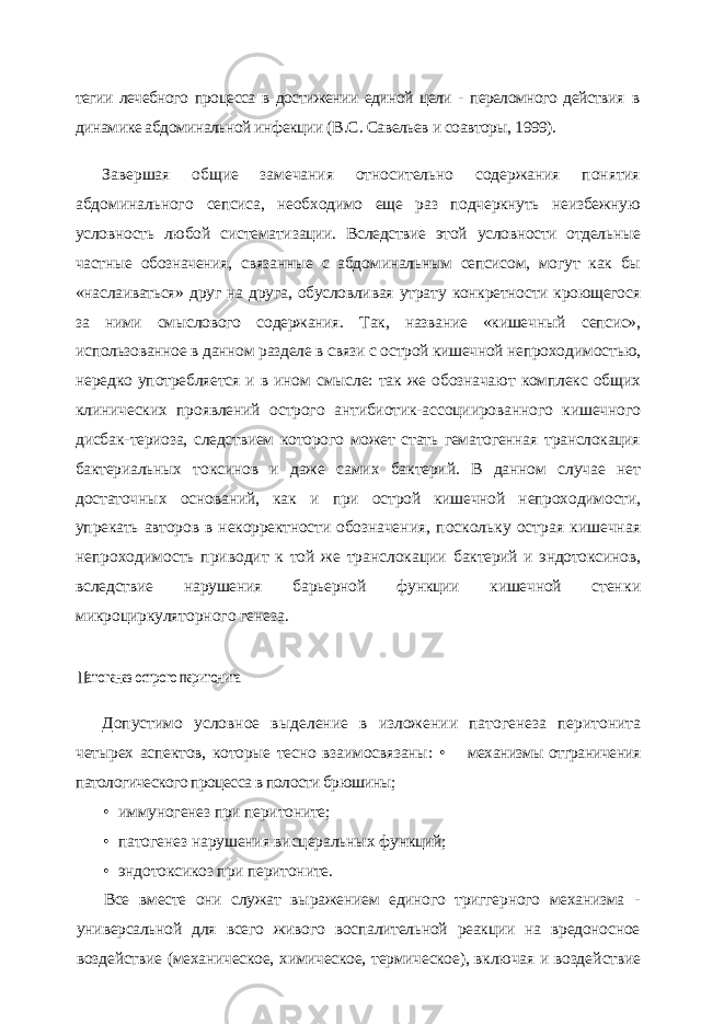 тегии лечебного процесса в достижении единой цели - переломного действия в динамике абдоминальной инфекции ( B . C . Савельев и соавторы, 1999). Завершая общие замечания относительно содержания понятия абдоминального сепсиса, необходимо еще раз подчеркнуть неизбежную условность любой системати зации. Вследствие этой условности отдельные частные обозначения, связанные с абдо минальным сепсисом, могут как бы «наслаиваться» друг на друга, обусловливая утра ту конкретности кроющегося за ними смыслового содержания. Так, название «кишеч ный сепсис», использованное в данном разделе в связи с острой кишечной непроходи мостью, нередко употребляется и в ином смысле: так же обозначают комплекс общих клинических проявлений острого антибиотик-ассоциированного кишечного дисбак- териоза, следствием которого может стать гематогенная транслокация бактериальных токсинов и даже самих бактерий. В данном случае нет достаточных оснований, как и при острой кишечной непроходимости, упрекать авторов в некорректности обозначе ния, поскольку острая кишечная непроходимость приводит к той же транслокации бактерий и эндотоксинов, вследствие нарушения барьерной функции кишечной стен ки микроциркуляторного генеза.Патогенез острого перитонита Допустимо условное выделение в изложении патогенеза перитонита четырех аспектов, которые тесно взаимосвязаны: • механизмы отграничения патологического процесса в полости брюшины; • иммуногенез при перитоните; • патогенез нарушения висцеральных функций; • эндотоксикоз при перитоните. Все вместе они служат выражением единого триггерного механизма - универсальной для всего живого воспалительной реакции на вредоносное воздействие (механическое, химическое, термическое), включая и воздей ствие 