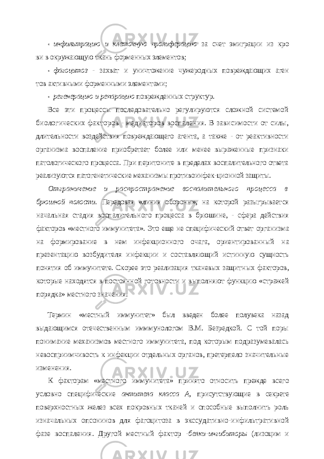 • инфильтрацию и клеточную пролиферацию за счет эмиграции из кро ви в окружающую ткань форменных элементов; • фагоцитоз - захват и уничтожение чужеродных повреждающих аген тов активными форменными элементами; • регенерацию и репарацию поврежденных структур. Все эти процессы последовательно регулируются сложной системой биологических факторов - медиаторов воспаления. В зависимости от силы, длительности воздействия повреждающего агента, а также - от реак тивности организма воспаление приобретает более или менее выраженные признаки патологического процесса. При перитоните в пределах воспали тельного ответа реализуются патогенетические механизмы противоинфек- ционной защиты. Отграничение и распространение воспалительного процесса в брюшной полости. Передовая «линия обороны», на которой разыгрывает ся начальная стадия воспалительного процесса в брюшине, - сфера дей ствия факторов «местного иммунитета». Это еще не специфический ответ организма на формирование в нем инфекционного очага, ориентирован ный на презентацию возбудителя инфекции и составляющий истинную сущность понятия об иммунитете. Скорее это реализация тканевых защит ных факторов, которые находятся в постоянной готовности и выполняют функцию «стражей порядка» местного значения. Термин «местный иммунитет» был введен более полувека назад выдающимся оте чественным имммунологом В.М. Безредкой. С той поры понимание механизмов мест ного иммунитета, под которым подразумевалась невосприимчивость к инфекции от дельных органов, претерпело значительные изменения. К факторам «местного иммунитета» принято относить прежде всего условно спе цифические антитела класса А, присутствующие в секрете поверхностных желез всех покровных тканей и способные выполнить роль изначальных опсонинов для фагоци тоза в экссудативно-инфильтративной фазе воспаления. Другой местный фактор - белки-ингибиторы (лизоцим и 