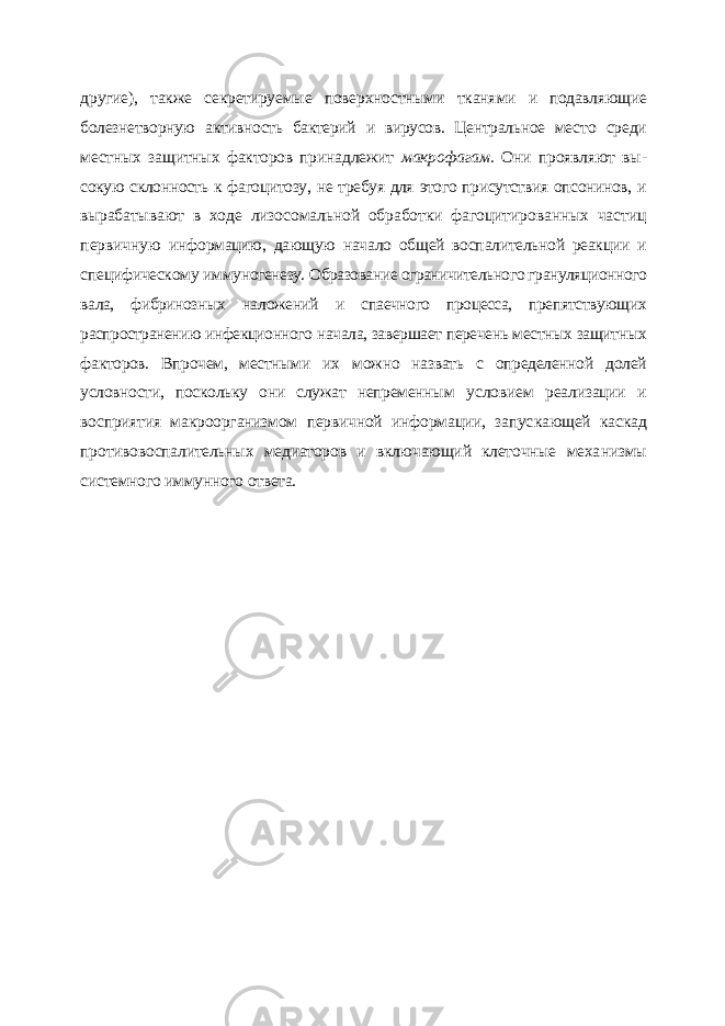 другие), также секретируемые поверхностными тканя ми и подавляющие болезнетворную активность бактерий и вирусов. Центральное мес то среди местных защитных факторов принадлежит макрофагам. Они проявляют вы - сокую склонность к фагоцитозу, не требуя для этого присутствия опсонинов, и выраба тывают в ходе лизосомальной обработки фагоцитированных частиц первичную ин формацию, дающую начало общей воспалительной реакции и специфическому имму ногенезу. Образование ограничительного грануляционного вала, фибринозных на ложений и спаечного процесса, препятствующих распространению инфекционного начала, завершает перечень местных защитных факторов. Впрочем, местными их можно назвать с определенной долей условности, поскольку они служат непременным условием реализации и восприятия макроорганизмом первичной информации, запус кающей каскад противовоспалительных медиаторов и включающий клеточные меха низмы системного иммунного ответа. 