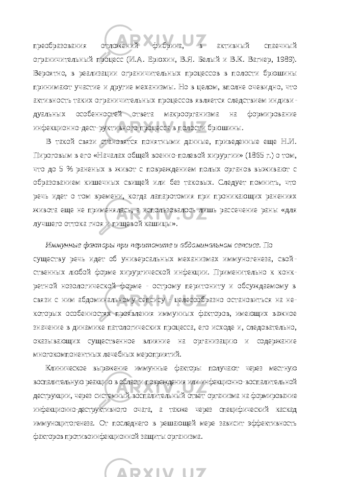 преобразования отло жений фибрина, в активный спаечный ограничительный процесс (И.А. Ерюхин, В.Я. Белый и В.К. Вагнер, 1989). Вероятно, в реализации ограничительных процессов в по лости брюшины принимают участие и другие механизмы. Но в целом, вполне очевид но, что активность таких ограничительных процессов является следствием индиви - дуальных особенностей ответа макроорганизма на формирование инфекционно-дест- руктивного процесса в полости брюшины. В такой связи становятся понятными данные, приведенные еще Н.И. Пироговым в его «Началах общей военно-полевой хирургии» (1865 г.) о том, что до 5 % раненых в живот с повреждением полых органов выживают с образованием кишечных свищей или без таковых. Следует помнить, что речь идет о том времени, когда лапаротомия при проникающих ранениях живота еще не применялась, а использовалось лишь рас сечение раны «для лучшего оттока гноя и пищевой кашицы». Иммунные факторы при перитоните и абдоминальном сепсисе. По существу речь идет об универсальных механизмах иммуногенеза, свой - ственных любой форме хирургической инфекции. Применительно к конк - ретной нозологической форме - острому перитониту и обсуждаемому в связи с ним абдоминальному сепсису - целесообразно остановиться на не - которых особенностях проявления иммунных факторов, имеющих важное значение в динамике патологических процесса, его исходе и, следовательно, оказывающих существенное влияние на организацию и содержание многокомпонентных лечебных мероприятий. Клиническое выражение иммунные факторы получают через мест ную воспалительную реакцию в области повреждения или инфекционно- воспалительной деструкции, через системный воспалительный ответ организма на формирование инфекционно-деструктивного очага, а так же через специфический каскад иммуноцитогенеза. От последнего в ре шающей мере зависит эффективность факторов противоинфекционной за щиты организма. 