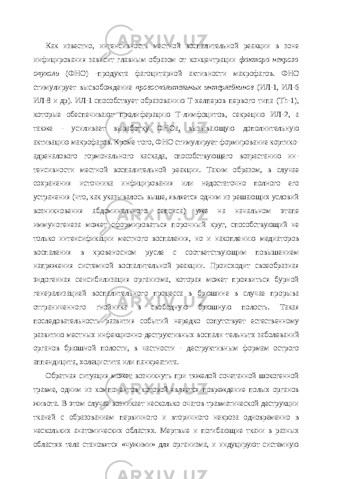 Как известно, интенсивность местной воспалительной реакции в зоне инфициро вания зависит главным образом от концентрации фактора некроза опухоли (ФНО) - продукта фагоцитарной активности макрофагов. ФНО стимулирует высвобождение провоспалительных интерлейкинов (ИЛ-1, ИЛ-6 ИЛ-8 и др). ИЛ-1 способствует обра зованию Т-хелперов первого типа ( Th -1), которые обеспечивают пролиферацию Т-лимфоцитов, секрецию ИЛ-2, а также - усиливает выработку ФНОа, вызывающую дополнительную активацию макрофагов. Кроме того, ФНО стимулирует формирова ние кортико- адреналового гормонального каскада, способствующего возрастанию ин - тенсивности местной воспалительной реакции. Таким образом, в случае сохранения источника инфицирования или недостаточно полного его устранения (что, как указы валось выше, является одним из решающих условий возникновения абдоминального сепсиса) уже на начальном этапе иммуногенеза может сформироваться порочный круг, способствующий не только интенсификации местного воспаления, но и накопле нию медиаторов воспаления в кровеносном русле с соответствующим повышением напряжения системной воспалительной реакции. Происходит своеобразная эндоген ная сенсибилизация организма, которая может проявиться бурной генерализацией воспалительного процесса в брюшине в случае прорыва отграниченного гнойника в свободную брюшную полость. Такая последовательность развития событий нередко сопутствует естественному развитию местных инфекционно-деструктивных воспали- тельньтх заболеваний органов брюшной полости, в частности - деструктивным фор мам острого аппендицита, холецистита или панкреатита. Обратная ситуация может возникнуть при тяжелой сочетанной шокогенной травме, одним из компонентов которой является повреждение полых органов живота. В этом случае возникает несколько очагов травматической деструкции тканей с образованием первичного и вторичного некроза одновременно в нескольких анатомических областях. Мертвые и погибающие ткани в разных областях тела становятся «чужими» для орга низма, и индуцируют системную 