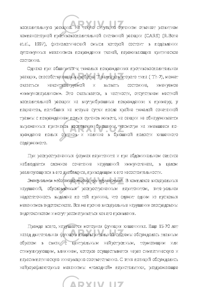 воспалительную реакцию. На такую ситуацию орга низм отвечает развитием компенсаторной противовоспалительной системной реакции ( CARS ) ( R . Bone et . al ., 1997), физиологический смысл которой состоит в подавлении аутоимунных механизмов повреждения тканей, переживающих критическое состояние. Однако при обширных и тяжелых повреждениях противовоспалительная реак ция, способствующая выработке Т-хелперов второго типа ( Th -2), может оказаться неконтролируемой и вызвать состояние, именуемое «иммунопараличом». Это сказы вается, в частности, отсутствием местной воспалительной реакции на внутрибрюшные повреждения: к примеру, у пациентов, погибших на вторые сутки после крайне тяжелой сочетанной травмы с повреждением полых органов живота, на секции не обнару живается выраженных признаков воспаления брюшины, несмотря на имевшееся по - вреждение полых органов и наличие в брюшной полости кишечного содержимого. При распространенных формах перитонита и при абдоминальном сеп сисе наблюдается сложное сочетание нарушений иммуногенеза, в целом реализующихся в его дисбалансе, приводящем к его несостоятельности. Энтеральная недостаточность при перитоните. В комплексе висце ральных нарушений, обусловленных распространенным перитонитом, энте- ральная недостаточность выделена по той причине, что служит одним из пус ковых механизмов эндотоксикоза. Все же прочие висцеральные нарушения опосредованы эндотоксикозом и могут рассматриваться как его проявления. Прежде всего, нарушается моторная функция кишечника. Еще 15-20 лет назад двигательная функция пищеварительной системы обсуждалась главным образом в связи с центральным нейротропным, тормозящим или стимулирующим, влиянием, которое осуществляется через симпатическую и парасимпатическую иннервацию со ответственно. С этих позиций обсуждались нейрорефлекторные механизмы «голод ной» перистальтики, раздражающее 