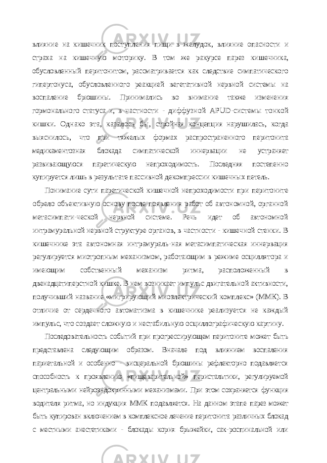 влияние на кишечник поступления пищи в желу док, влияние опасности и страха на кишечную моторику. В том же ракурсе парез ки шечника, обусловленный перитонитом, рассматривается как следствие симпатическо го гипертонуса, обусловленного реакцией вегетативной нервной системы на воспале ние брюшины. Принимались во внимание также изменения гормонального статуса и, в частности - диффузной APUD -системы тонкой кишки. Однако эта, казалось бы, стройная концепция нарушилась, когда выяснилось, что при тяжелых формах рас пространенного перитонита медикаментозная блокада симпатической иннервации не устраняет развивающуюся паретическую непроходимость. Последняя постепен но купируется лишь в результате пассивной декомпрессии кишечных петель. Понимание сути паретической кишечной непроходимости при перитоните обрело объективную основу после появления работ об автономной, органной метасимпати- ческой нервной системе. Речь идет об автономной интрамуральной нервной структуре органов, в частности - кишечной стенки. В кишечнике эта автономная интрамураль- ная метасимпатическая иннервация регулируется миотропным механизмом, работаю щим в режиме осциллятора и имеющим собственный механизм ритма, расположен ный в двенадцатиперстной кишке. В нем возникает импульс двигательной активности, получивший название «мигрирующий миоэлектрический комплекс» (ММК). В отли чие от сердечного автоматизма в кишечнике реализуется не каждый импульс, что со здает сложную и нестабильную осциллографическую картину. Последовательность событий при прогрессирующем перитоните может быть представлена следующим образом. Вначале под влиянием воспаления париетальной и особенно - висцеральной брюшины рефлекторно подавляет ся способность к проявлению «пищеварительной» перистальтики, регулируе мой центральными нейроэндокринными механизмами. При этом сохраняется функция водителя ритма, но индукция ММК подавляется. На данном этапе парез может быть купирован включением в комплексное лечение перитонита различных блокад с местными анестетиками - блокады корня брыжейки, сак- роспинальной или 