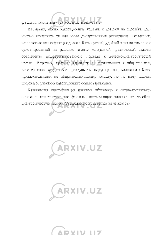 фикации, имея в виду три исходных положения. Во-первых, всякая классификация условна и поэтому не способна пол - ностью исключить те или иные дискуссионные разногласия. Во-вторых, клиническая классификация должна быть краткой, удобной в использова нии и ориентированной на решение вполне конкретной практической за дачи: обеспечения дифференцированного подхода к лечебно-диагности ческой тактике. В-третьих, пусть не идеальная, но согласованная и обще принятая, классификация всегда имеет преимущества перед прочими, возможно и более привлекательными по общепатологическому смыслу, но не получившими широкого признания классификационными вариантами. Клиническая классификация призвана обозначить и систематизиро вать основные патогенетические факторы, оказывающие влияние на ле чебно- диагностическую тактику. Она должна основываться на четком оп- 