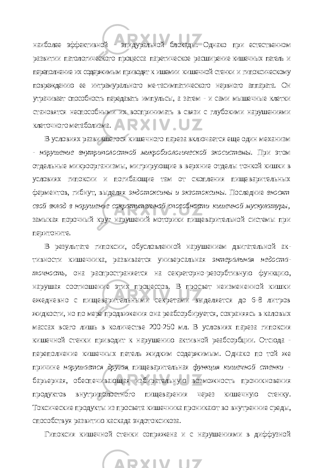 наиболее эффективной - эпидуральной блокады. Однако при естественном развитии патологического процесса паретическое расши рение кишечных петель и переполнение их содержимым приводят к ишемии кишечной стенки и гипоксическому повреждению ее интрамурального ме-тасимпатического нервного аппарата. Он утрачивает способность передавать импульсы, а затем - и сами мышечные клетки становятся неспособными их воспринимать в связи с глубокими нарушениями клеточного метаболизма. В условиях развившегося кишечного пареза включается еще один ме ханизм - нарушение внутриполостной микробиологической экосистемы. При этом отдельные микроорганизмы, мигрирующие в верхние отделы тонкой кишки в условиях гипоксии и погибающие там от скопления пище варительных ферментов, гибнут, выделяя эндотоксины и экзотоксины. Последние вносят свой вклад в нарушение сократительной способности кишечной мускулатуры, замыкая порочный круг нарушений моторики пи щеварительной системы при перитоните. В результате гипоксии, обусловленной нарушением двигательной ак - тивности кишечника, развивается универсальная энтералъная недоста - точность, она распространяется на секреторно-резорбтивную функцию, нарушая соотношение этих процессов. В просвет неизмененной кишки ежедневно с пищеварительными секретами выделяется до 6-8 литров жидкости, но по мере продвижения она реабсорбируется, сохраняясь в ка ловых массах всего лишь в количестве 200-250 мл. В условиях пареза ги поксия кишечной стенки приводит к нарушению активной реабсорбции. Отсюда - переполнение кишечных петель жидким содержимым. Однако по той же причине нарушается другая пищеварительная функция кишеч ной стенки - барьерная, обеспечивающая избирательную возможность проникновения продуктов внутриполостного пищеварения через кишеч ную стенку. Токсические продукты из просвета кишечника проникают во внутренние среды, способствуя развитию каскада эндотоксикоза. Гипоксия кишечной стенки сопряжена и с нарушениями в диффузной 
