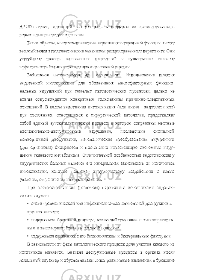 APUD -системе, играющей важную роль в поддержании физиологического гормонального статуса организма. Таким образом, многокомпонентные нарушения энтеральной функции вносят весомый вклад в патогенетические механизмы распространенного пе ритонита. Они усугубляют тяжесть клинических проявлений и существенно снижают эффективность большинства методов интенсивной терапии. Эндогенная интоксикация при перитоните. Использование понятия эндогенной интоксикации для обозначения многофакторных функцио - нальных нарушений при тяжелых патологических процессах, далеко не всегда сопровождается конкретным толкованием причинно-следственных отношений. В целом эндогенная интоксикация (или иначе - эндотокси- коз) при состояниях, относящихся к хирургической патологии, представ ляет собой единый аутокаталитический процесс, в котором сопряжены ме стные воспалительно-деструктивные нарушения, последствия системной полиорганной дисфункции, патологические преобразования внутренних (для организма) биоценозов и постепенно нарастающие системные нару - шения тканевого метаболизма. Отличительной особенностью эндотокси коза у хирургических больных является его инициальная зависимость от источников интоксикации, которые подлежат хирургическому воздей ствию с целью удаления, отграничения или дренирования. При распространенном (разлитом) перитоните источниками эндоток - сикоза служат: • очаги травматической или инфекционно-воспалительной деструкции в органах живота; • содержимое брюшной полости, взаимодействующее с высокореактив - ным и высокорезорбтивным полем брюшины; • содержимое кишечника с его биохимическим и бактериальным факторами. В зависимости от фазы патологического процесса доля участия каждого из источников меняется. Вначале деструктивные процессы в органах носят локальный характер и обусловливают лишь реактивные изменения в брю шине 