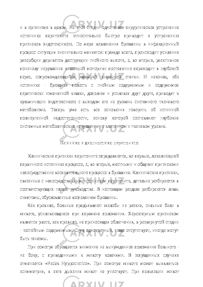 и в организме в целом. На этой стадии одно лишь хирургическое устра нение источника перитонита относительно быстро приводит к устранению признаков эндотоксикоза. По мере вовлечения брюшины в инфекционный процесс ситуация значительно меняется: прежде всего, происходит усиле ние резорбции дериватов деструкции гнойного выпота, а, во вторых, реак тивное поначалу нарушение кишечной моторики постепенно переходит в глубокий парез, сопровождающийся ишемией кишечной стенки. И наконец, оба источника - брюшная полость с гнойным содержимым и содержимое паретически измененной кишки, дополняя и усиливая друг друга, приво дят к кульминации эндотоксикоза с выходом его на уровень системного тканевого метаболизма. Теперь уже есть все основания говорить об истин ной полиорганной недостаточности, основу которой составляют глубокие системные метаболические нарушения на клеточном и тканевом уровне. Клиника и диагностика перитонита Клинические признаки перитонита определяются, во-первых, локализа цией первичного источника процесса, а, во-вторых, местными и общими при знаками непосредственно воспалительного процесса в брюшине. Клиничес кие признаки, связанные с непосредственным источником перитонита, де тально разбираются в соответствующих главах руководства. В настоящем раз деле разбираются лишь симптомы, обусловленные воспалением брюшины. Как правило, больные предъявляют жалобы на резкие, сильные боли в животе, усиливающиеся при перемене положения. Характерным призна ком является рвота, как правило, не приносящая облегчения, в разверну той стадии - застойным содержимым. Стул однократный, чаще отсутству ет, иногда могут быть тенезмы. При осмотре обращается внимание на вынужденное положение боль ного - на боку, с приведенными к животу коленями. В запущенных случа ях отмечается « Fades Hyppocratica ». При осмотре живота может выяв ляться асимметрия, в акте дыхания живот не участвует. При пальпации живот 