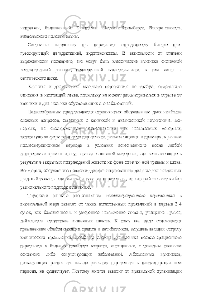 напряжен, болезненный. Симптомы Щеткина-Блюмберга, Воскре-сенкого, Раздольского положительны. Системные нарушения при перитоните определяются быстро про - грессирующей дегидратацией, эндотоксикозом. В зависимости от степе ни выраженности последнего, это могут быть классические признаки си стемной воспалительной реакции, полиорганной недостаточности, в том числе и септического шока. Клиника и диагностика местного перитонита не требует отдельного описания в настоящей главе, поскольку не может рассматриваться в отры ве от клиники и диагностики обусловивших его заболеваний. Целесообразным представляется ограничиться обсуждением двух наи более сложных вопросов, связанных с клиникой и диагностикой перитони та. Во- первых, на своевременном распознавании так называемых «стер тых, вялотекущих» форм разлитого перитонита, развивающихся, к приме ру, в раннем послеоперационном периоде в условиях естественного после любой лапаротомии временного угнетения кишечной моторики, или воз никающего в результате закрытых повреждений живота на фоне сочетан- ной травмы и шока. Во-вторых, обсуждению подлежит дифференцирован ная диагностика различных градаций тяжести клинического течения пери тонита, от которой зависит выбор рационального подхода к лечению. Трудности раннего распознавания послеоперационного перитонита в значительной мере зависят от таких естественных проявлений в первые 3- 4 суток, как болезненность и умеренное напряжение живота, учащение пуль са, лейкоцитоз, отсутствие кишечных шумов. К тому же, дело осложняется применением обезболивающих средств и антибиотиков, затушевывающих ос троту клинических проявлений. Особенно сложна диагностика послеопера ционного перитонита у больных пожилого возраста, истощенных, с тяжелым течением основного либо сопутствующих заболеваний. Абсолютных призна ков, позволяющих распознать начало развития перитонита в послеоперацион ном периоде, не существует. Поэтому многое зависит от правильной организа ции 