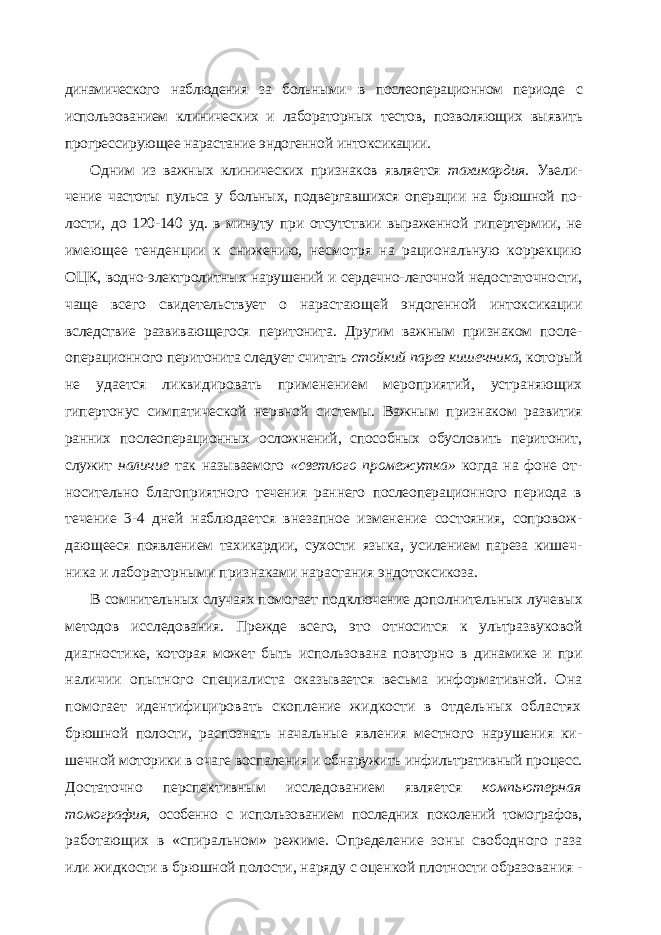 динамического наблюдения за больными в послеоперационном периоде с использованием клинических и лабораторных тестов, позволяющих выявить прогрессирующее нарастание эндогенной интоксикации. Одним из важных клинических признаков является тахикардия. Увели - чение частоты пульса у больных, подвергавшихся операции на брюшной по - лости, до 120-140 уд. в минуту при отсутствии выраженной гипертермии, не имеющее тенденции к снижению, несмотря на рациональную коррекцию ОЦК, водно-электролитных нарушений и сердечно-легочной недостаточно сти, чаще всего свидетельствует о нарастающей эндогенной интоксикации вследствие развивающегося перитонита. Другим важным признаком после - операционного перитонита следует считать стойкий парез кишечника, кото рый не удается ликвидировать применением мероприятий, устраняющих гипертонус симпатической нервной системы. Важным признаком развития ранних послеоперационных осложнений, способных обусловить перитонит, служит наличие так называемого «светлого промежутка» когда на фоне от - носительно благоприятного течения раннего послеоперационного периода в течение 3-4 дней наблюдается внезапное изменение состояния, сопровож - дающееся появлением тахикардии, сухости языка, усилением пареза кишеч - ника и лабораторными признаками нарастания эндотоксикоза. В сомнительных случаях помогает подключение дополнительных луче вых методов исследования. Прежде всего, это относится к ультразвуковой диагностике, которая может быть использована повторно в динамике и при наличии опытного специалиста оказывается весьма информативной. Она помогает идентифицировать скопление жидкости в отдельных областях брюшной полости, распознать начальные явления местного нарушения ки - шечной моторики в очаге воспаления и обнаружить инфильтративный про цесс. Достаточно перспективным исследованием является компьютерная томография, особенно с использованием последних поколений томографов, работающих в «спиральном» режиме. Определение зоны свободного газа или жидкости в брюшной полости, наряду с оценкой плотности образова ния - 