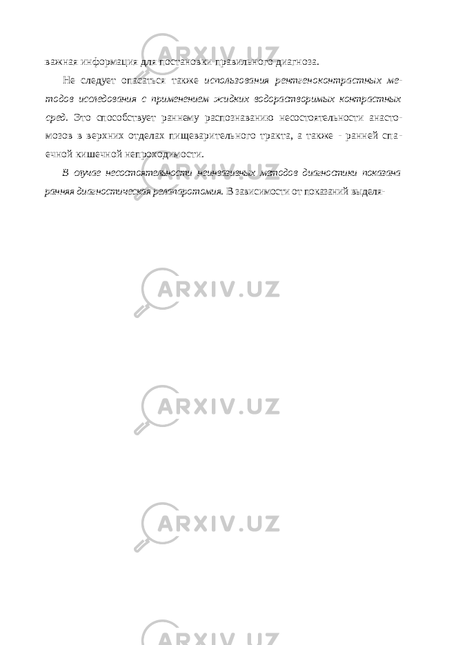 важная информация для постановки правильного диагноза. Не следует опасаться также использования рентгеноконтрастных ме - тодов исследования с применением жидких водорастворимых контрастных сред. Это способствует раннему распознаванию несостоятельности анасто - мозов в верхних отделах пищеварительного тракта, а также - ранней спа - ечной кишечной непроходимости. В случае несостоятельности неинвазивных методов диагностики показана ранняя диагностическая релапаротомия. В зависимости от показаний выделя- 