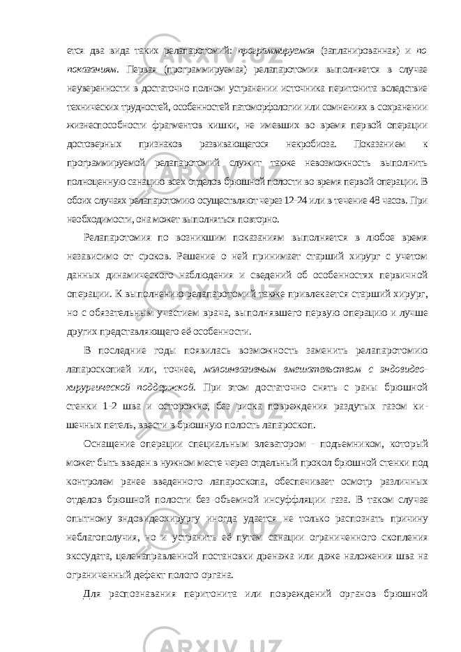 ется два вида таких релапаротомий: программируемая (запланированная) и по показаниям. Первая (программируемая) релапаротомия выполняется в случае неуверенности в достаточно полном устранении источника перитонита вслед ствие технических трудностей, особенностей патоморфологии или сомнениях в сохранении жизнеспособности фрагментов кишки, не имевших во время пер вой операции достоверных признаков развивающегося некробиоза. Показани ем к программируемой релапаротомий служит также невозможность выпол нить полноценную санацию всех отделов брюшной полости во время первой операции. В обоих случаях релапаротомию осуществляют через 12-24 или в те чение 48 часов. При необходимости, она может выполняться повторно. Релапаротомия по возникшим показаниям выполняется в любое время независимо от сроков. Решение о ней принимает старший хирург с учетом данных динамического наблюдения и сведений об особенностях первич ной операции. К выполнению релапаротомий также привлекается стар ший хирург, но с обязательным участием врача, выполнявшего первую операцию и лучше других представляющего её особенности. В последние годы появилась возможность заменить релапаротомию лапароскопией или, точнее, малоинвазивным вмешательством с эндовидео- хирургической поддержкой. При этом достаточно снять с раны брюшной стенки 1-2 шва и осторожно, без риска повреждения раздутых газом ки - шечных петель, ввести в брюшную полость лапароскоп. Оснащение операции специальным элеватором - подъемником, кото рый может быть введен в нужном месте через отдельный прокол брюшной стенки под контролем ранее введенного лапароскопа, обеспечивает осмотр различных отделов брюшной полости без объемной инсуффляции газа. В таком случае опытному эндовидеохирургу иногда удается не только рас познать причину неблагополучия, но и устранить её путем санации ограни ченного скопления экссудата, целенаправленной постановки дренажа или даже наложения шва на ограниченный дефект полого органа. Для распознавания перитонита или повреждений органов брюшной 