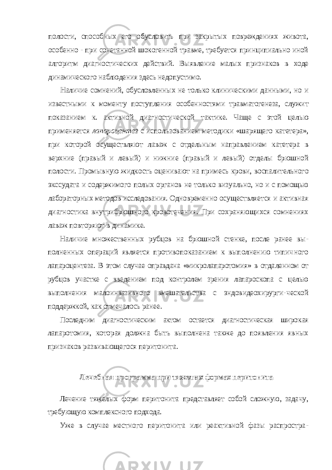 полости, способных его обусловить при закрытых повреждениях живота, особенно - при сочетанной шокогенной травме, требуется принципиально иной алгоритм диагностических действий. Выявление малых признаков в ходе динамического наблюдения здесь недопустимо. Наличие сомнений, обусловленных не только клиническими данными, но и известными к моменту поступления особенностями травматогенеза, служит показанием к. активной диагностической тактике. Чаще с этой це лью применяется лапароцентез с использованием методики «шарящего катетера», при которой осуществляют лаваж с отдельным направлением катетера в верхние (правый и левый) и нижние (правый и левый) отделы брюшной полости. Промывную жидкость оценивают на примесь крови, воспалительного экссудата и содержимого полых органов не только визу ально, но и с помощью лабораторных методов исследования. Одновремен но осуществляется и активная диагностика внутрибрюшного кровотече ния. При сохраняющихся сомнениях лаваж повторяют в динамике. Наличие множественных рубцов на брюшной стенке, после ранее вы - полненных операций является противопоказанием к выполнению типич ного лапароцентеза. В этом случае оправдана «микролапаротомия» в отда ленном от рубцов участке с введением под контролем зрения лапароскопа с целью выполнения малоинвазивного вмешательства с эндовидеохирурги- ческой поддержкой, как отмечалось ранее. Последним диагностическим актом остается диагностическая широ кая лапаротомия, которая должна быть выполнена также до появления явных признаков развивающегося перитонита. Лечебная программа при тяжелых формах перитонита Лечение тяжелых форм перитонита представляет собой сложную, зада чу, требующую комплексного подхода. Уже в случае местного перитонита или реактивной фазы распростра - 