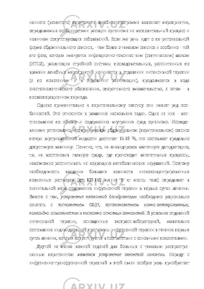 ненного (разлитого) перитонита лечебная программа включает мероприя тия, определяемые особенностями реакции организма на воспалительный процесс и наличием сопутствующих заболеваний. Если же речь идет о пе- ритонеальной форме абдоминального сепсиса, - тем более о тяжелом сеп сисе и особенно - той его фазе, которая именуется инфекционно-токсичес- ким (септическим) шоком (ИТШ), реализация стройной системы после довательных, рассчитанных по времени лечебных мероприятий начинает ся в отделении интенсивной терапии (а по показаниям и в отделении реа нимации), продолжается в ходе анестезиологического обеспечения, опера тивного вмешательства, а затем - в послеоперационном периоде. Однако применительно к перитонеальному сепсису они имеют ряд осо - бенностей. Это относится к решению нескольких задач. Одна из них - вос - становление по объему и содержанию внутренних сред организма. Исследо - ваниями установлено, что при тяжелом абдоминальном (перитонеальном) сепсисе потери внутриклеточной жидкости достигает 15-18 %, что состав ляет предельно допустимую величину. Понятно, что, не ликвидировав кле точную дегидратацию, т.е. не восстановив главную среду, где происходят ве гетативные процессы, невозможно рассчитывать на коррекцию метаболи ческих нарушений. Поэтому необходимость введения больших количеств низкоконцентрированных полионных растворов (до 100-150 мл на 1 кг мас сы тела) определяет в значительной мере содержание инфузионной терапии в первые сутки лечения. Вместе с тем, устранение клеточной дегидрата ции необходимо рационально сочетать с восполнением ОЦП, восстановле нием ионно-электролитных, коллоидно-осмотических и кислотно-ос новных отношений. В условиях отделений интенсивной терапии, оснащен ных экспресс-лабораторией, желательно составление индивидуальной про граммы инфузионной терапии в течение первых суток лечения, которая кор ригируется в соответствии с основными показателями. Другой не менее важной задачей для больных с тяжелым распростра - ненным перитонитом является устранение тканевой гипоксии. Наряду с инфузионно-трансфузионной терапией в этой связи особую роль приобре тает 