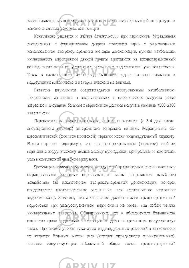 восстановление внешнего дыхания с использованием современной ап паратуры и вспомогательных режимов вентиляции. Комплексно решается и задача детоксикации при перитоните. Управляе мая гемодилюция с форсированием диуреза сочетается здесь с рациональным использованием экстракорпоральных методов детоксикации, причем наиболь шая интенсивность мероприятий данной группы приходится на послеопераци онный период, когда меры по устранению источников эндотоксикоза уже реа лизованы. Также в послеоперационном периоде решаются задачи по восстанов лению и поддержанию пластического и энергетического потенциала. Развитие перитонита сопровождается массированным катаболизмом. Потребности организма в энергетических и пластических ресурсах резко возрастают. В среднем больные с перитонитом должны получать не менее 2500-3000 ккал в сутки. Перспективным является применение при перитоните (с 3-4 дня после - операционного периода) энтерального зондового питания. Мероприятия об - щесоматической (симптоматической) терапии носят индивидуальный ха рактер. Важно еще раз подчеркнуть, что при распространенном (разлитом) гнойном перитоните хирургическому вмешательству принадлежит цент ральная и важнейшая роль в комплексной лечебной программе. Предоперационная подготовка наряду с общепринятыми гигиеничес кими мероприятиями включает перечисленные выше направления лечеб ного воздействия (за исключением экстракорпоральной детоксикации, ко торая предполагает предварительное устранение или отграничение источ ника эндотоксикоза). Заметим, что обозначение достаточности предопера ционной подготовки при распространенном перитоните не имеет под со бой четких универсальных критериев. Общепризнано, что у абсолютного большинства пациентов сроки подготовки к операции не должны превы шать полутора-двух часов. При этом с учетом некоторых индивидуаль ных различий в зависимости от возраста больных, массы тела (которая определяется ориентировочно), наличия сопутствующих заболеваний общая схема предоперационной 