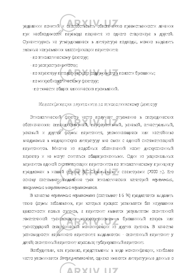 ределении понятий и способствовать обеспечению преемственности лече ния при необходимости перевода пациента из одного стационара в другой. Ориентируясь на утвердившиеся в литературе подходы, можно выде лить главные направления классификации перитонита: - по этиологическому фактору; - по распространенности; - по характеру патологического содержимого в полости брюшины; - по микробиологическому фактору; - по тяжести общих клинических проявлений. Классификация перитонита по этиологическому фактору Этиологический фактор часто получает отражение в спорадических обозначениях: аппендикулярный, перфоративный, раневой, огнестрель ный, раковый и другие формы перитонита, упоминающиеся или настойчи во внедряемые в медицинскую литературу вне связи с единой систематиза цией перитонитов. Многие из подобных обозначений носят дискуссион ный характер и не могут считаться общепризнанными. Один из рациональ ных вариантов единой систематизации перитонитов по этиологическому принципу предложен в нашей стране В.С.Савельевым и соавторами (2000 г.). Его основу составляет выделение трех этиологических категорий первичного, вторичного и третичного перитонитов. В качестве первичного перитонита (составляет 1-5 %) предлагается вы делять такие формы заболевания, при которых процесс развивается без нару шения целостности полых органов, а перитонит является результатом спон танной гематогенной транслокации микроорганизмов в брюшинный покров или транссудацией специфической моноинфекции из других органов. В каче стве разновидности первичного перитонита выделяются: - спонтанный пери тонит у детей; спонтанный перитонит взрослых; туберкулезный перитонит. Возбудители, как правило, представлены в виде моноинфекции, наибо лее часто упоминается Strept . pneumoniae , однако имеются литературные данные о 