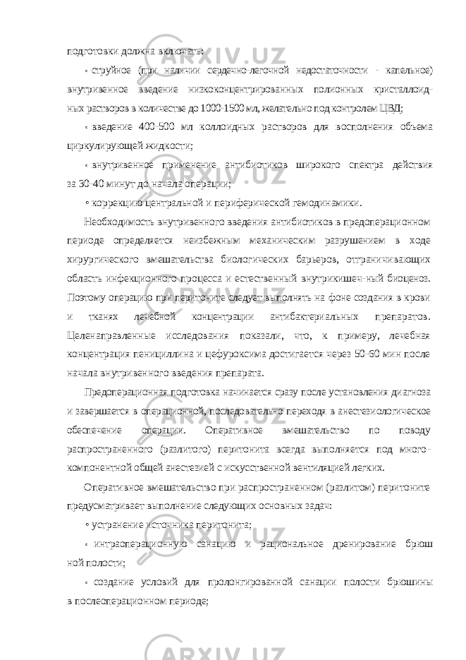 подготовки должна включать: • струйное (при наличии сердечно-легочной недостаточности - капельное) внутривенное введение низкоконцентрированных полионных кристаллоид- ных растворов в количестве до 1000-1500 мл, желательно под контролем ЦВД; • введение 400-500 мл коллоидных растворов для восполнения объема циркулирующей жидкости; • внутривенное применение антибиотиков широкого спектра действия за 30-40 минут до начала операции; • коррекцию центральной и периферической гемодинамики. Необходимость внутривенного введения антибиотиков в предопераци онном периоде определяется неизбежным механическим разрушением в ходе хирургического вмешательства биологических барьеров, отграничи вающих область инфекционного процесса и естественный внутрикишеч- ный биоценоз. Поэтому операцию при перитоните следует выполнять на фоне создания в крови и тканях лечебной концентрации антибактери альных препаратов. Целенаправленные исследования показали, что, к примеру, лечебная концентрация пенициллина и цефуроксима достигает ся через 50-60 мин после начала внутривенного введения препарата. Предоперационная подготовка начинается сразу после установления ди агноза и завершается в операционной, последовательно переходя в анестези ологическое обеспечение операции. Оперативное вмешательство по поводу распространенного (разлитого) перитонита всегда выполняется под много - компонентной общей анестезией с искусственной вентиляцией легких. Оперативное вмешательство при распространенном (разлитом) пери тоните предусматривает выполнение следующих основных задач: • устранение источника перитонита; • интраоперационную санацию и рациональное дренирование брюш ной полости; • создание условий для пролонгированной санации полости брюшины в послеоперационном периоде; 