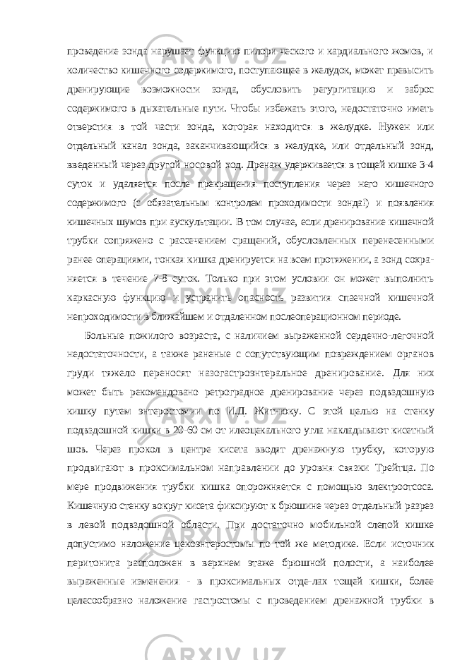проведение зонда нарушает функцию пилори-ческого и кардиального жомов, и количество кишечного содержимого, по ступающее в желудок, может превысить дренирующие возможности зонда, обусловить регургитацию и заброс содержимого в дыхательные пути. Что бы избежать этого, недостаточно иметь отверстия в той части зонда, кото рая находится в желудке. Нужен или отдельный канал зонда, заканчиваю щийся в желудке, или отдельный зонд, введенный через другой носовой ход. Дренаж удерживается в тощей кишке 3-4 суток и удаляется после прекращения поступления через него кишечного содержимого (с обяза тельным контролем проходимости зонда!) и появления кишечных шумов при аускультации. В том случае, если дренирование кишечной трубки со пряжено с рассечением сращений, обусловленных перенесенными ранее операциями, тонкая кишка дренируется на всем протяжении, а зонд сохра - няется в течение 7-8 суток. Только при этом условии он может выполнить каркасную функцию и устранить опасность развития спаечной кишечной непроходимости в ближайшем и отдаленном послеоперационном периоде. Больные пожилого возраста, с наличием выраженной сердечно-легоч ной недостаточности, а также раненые с сопутствующим повреждением органов груди тяжело переносят назогастроэнтеральное дренирование. Для них может быть рекомендовано ретроградное дренирование через под вздошную кишку путем энтеростомии по И.Д. Житнюку. С этой целью на стенку подвздошной кишки в 20-60 см от илеоцекального угла накладыва ют кисетный шов. Через прокол в центре кисета вводят дренажную трубку, которую продвигают в проксимальном направлении до уровня связки Трейтца. По мере продвижения трубки кишка опорожняется с помощью электроотсоса. Кишечную стенку вокруг кисета фиксируют к брюшине че рез отдельный разрез в левой подвздошной области. При достаточно мо бильной слепой кишке допустимо наложение цекоэнтеростомы по той же методике. Если источник перитонита расположен в верхнем этаже брюш ной полости, а наиболее выраженные изменения - в проксимальных отде- лах тощей кишки, более целесообразно наложение гастростомы с проведе нием дренажной трубки в 