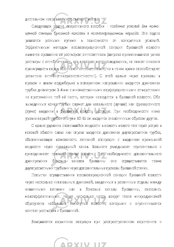 дистальном направлении за связку Трейтца. Следующая задача оперативного пособия - создание условий для полно - ценной санации брюшной полости в послеоперационном периоде. Эта задача решается разными путями в зависимости от конкретных условий. Эффективным методом послеоперационной санации брюшной полости является орошение её раствором антисептиков (широко применявшиеся ранее ра створы с антибиотиками, как показали метаисследования, не имеют ника ких преимуществ перед обычными антисептиками, но в то же время спо собствуют развитию антибиотикорезистентности!). С этой целью через проколы в правом и левом подреберьях в поперечном направлении вводит ся дренажная трубка диаметром 3-4 мм с множественными перфорацион ными отверстиями на протяжении той её части, которая находится в брюшной полости. Оба выведенных конца трубки служат для капельного (лучше) или фракционного (хуже) введения в брюшную полость раствора. При необходимости ниже уровня первой трубки отступя 10-15 см вводит ся аналогичным образом другая. С целью удаления скопившейся жидкости в полость малого таза через раз рез в паховой области слева или справа вводится дренажная двухпросветная трубка, обеспечивающая возможность активной аспирации с введением про мывной жидкости через ниппельный канал. Больного укладывают горизон тально и приподнимают головной конец кровати. При необходимости дополни тельного дренирования боковых каналов брюшины оно осуществляется также двухпросветными трубками через дополнительные проколы брюшной стенки. Попытки осуществления послеоперационной санации брюшной полости через не сколько ниппельных дренажей, введенных в различные отделы между кишечными петлями или в боковые каналы брюшины, оказались малоэффективными. Через не сколько часов вокруг таких микродренажей образуются небольшие замкнутые полос ти, которыми и ограничивается контакт растворов с брюшиной. Завершается первичная операция при распространенном перитоните и 