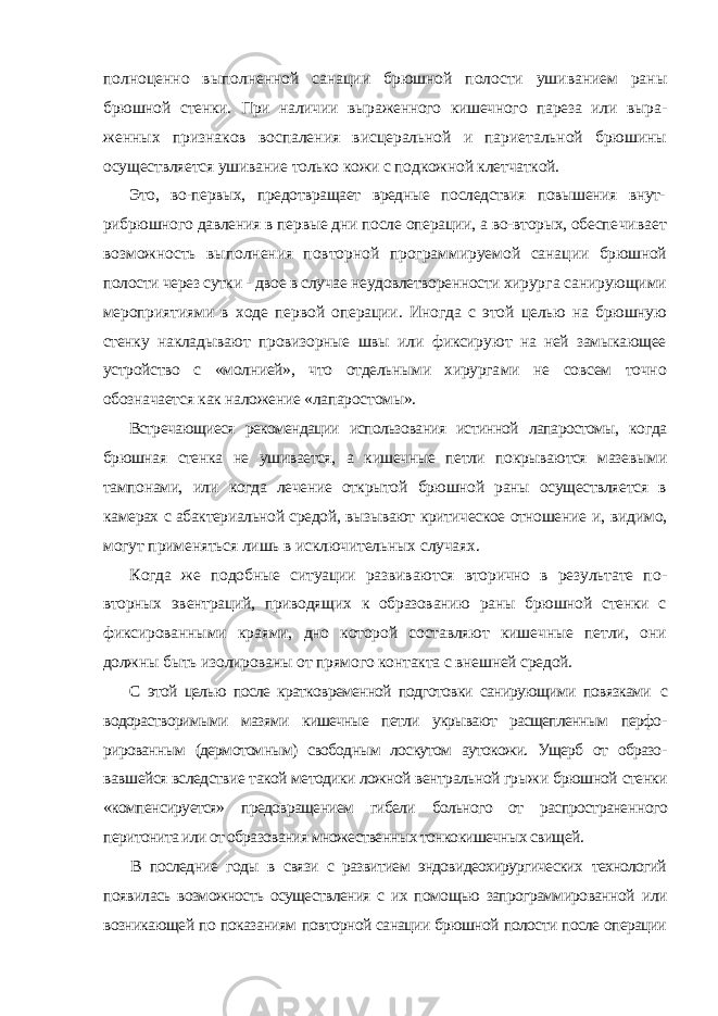 полноценно выполненной санации брюшной полости ушиванием раны брюшной стенки. При наличии выраженного кишечного пареза или выра - женных признаков воспаления висцеральной и париетальной брюшины осуществляется ушивание только кожи с подкожной клетчаткой. Это, во-первых, предотвращает вредные последствия повышения внут- рибрюшного давления в первые дни после операции, а во-вторых, обеспе чивает возможность выполнения повторной программируемой санации брюшной полости через сутки - двое в случае неудовлетворенности хирур га санирующими мероприятиями в ходе первой операции. Иногда с этой целью на брюшную стенку накладывают провизорные швы или фиксиру ют на ней замыкающее устройство с «молнией», что отдельными хирурга ми не совсем точно обозначается как наложение «лапаростомы». Встречающиеся рекомендации использования истинной лапаростомы, когда брюшная стенка не ушивается, а кишечные петли покрываются мазе выми тампонами, или когда лечение открытой брюшной раны осуществляется в камерах с абактериальной средой, вызывают критическое отношение и, видимо, могут применяться лишь в исключительных случаях. Когда же подобные ситуации развиваются вторично в результате по - вторных эвентраций, приводящих к образованию раны брюшной стенки с фиксированными краями, дно которой составляют кишечные петли, они должны быть изолированы от прямого контакта с внешней средой. С этой целью после кратковременной подготовки санирующими повязками с водорастворимыми мазями кишечные петли укрывают расщепленным перфо - рированным (дермотомным) свободным лоскутом аутокожи. Ущерб от образо - вавшейся вследствие такой методики ложной вентральной грыжи брюшной стенки «компенсируется» предовращением гибели больного от распространен ного перитонита или от образования множественных тонкокишечных свищей. В последние годы в связи с развитием эндовидеохирургических технологий появилась возможность осуществления с их помощью запрограммированной или возникающей по показаниям повторной санации брюшной полости после операции 