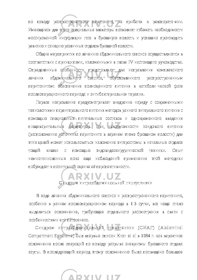 по поводу распространенного перитонита, не прибегая к релапарото- мии. Имеющиеся для этого специальные элеваторы позволяют избежать необ ходимости массированной инсуфляции газа в брюшную полость и успешно производить ревизию и санацию различных отделов брюшной полости. Общие мероприятия по лечению абдоминального сепсиса осуществля ются в соответствии с принципами, изложенными в главе IV настоящего руководства. Определенные особенности представляют два направления комплексного лечения абдоминального сепсиса, обусловленного распрост раненным перитонитом: обеспечение полноценного питания в катаболи- ческой фазе послеоперационного периода и антибактериальная терапия. Первое направление предусматривает внедрение наряду с современны ми технологиями парентерального питания методов раннего энтерального питания с помощью специальных питательных составов и одновременного введения пищеварительных ферментов. При невозможности зондового питания (расположение источника перитонита в верхнем этаже брюшном полости) для этих целей может использоваться наложение энтеростомы в начальных отделах тощей кишки с помощью эндовидеохирургической тех ники. Опыт немногочисленных пока еще наблюдений применения этой методики побуждает к позитивной оценке её перспективности. Синдром интраабдоминальной гипертензии В ходе лечения абдоминального сепсиса и распространенного перито нита, особенно в раннем послеоперационном периоде в 1-3 сутки, все чаще стало выделяться осложнение, требующее отдельного рассмотрения в свя зи с особенностями его патогенеза. Синдром интраабдоминальной гипертензии (СИАГ) ( Abdom inal Compartment Syndrome ) был впервые описан Kron et al в 1984 г. как вероятное осложнение после операций по поводу разрыва аневризмы брюшного отдела аорты. В последующий период этому осложнению было посвящено большое 