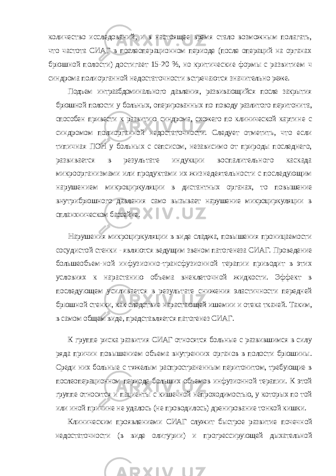 количество исследований, и в настоящее время стало возможным полагать, что частота СИАГ в послеоперационном периоде (после операций на органах брюшной полости) достигает 15-20 %, но критические формы с развитием ч синдрома полиорганной недостаточности встречаются значительно реже. Подъем интраабдоминального давления, развивающийся после закрытия брюшной полости у больных, оперированных по поводу разлитого перитони та, способен привести к развитию синдрома, схожего по клинической карти не с синдромом полиорганной недостаточности. Следует отметить, что если типичная ПОН у больных с сепсисом, независимо от природы последнего, раз вивается в результате индукции воспалительного каскада микроорганизмами или продуктами их жизнедеятельности с последующим нарушением микро циркуляции в дистантных органах, то повышение внутрибрюшного давления само вызывает нарушение микроциркуляции в спланхническом бассейне. Нарушения микроциркуляции в виде сладжа, повышения проницаемости сосуди стой стенки - являются ведущим звеном патогенеза СИАГ. Проведение большеобъем- ной инфузионно-трансфузионной терапии приводит в этих условиях к нарастанию объема внеклеточной жидкости. Эффект в последующем усиливается в результате снижения эластичности передней брюшной стенки, как следствие нарастающей ише мии и отека тканей. Таким, в самом общем виде, представляется патогенез СИАГ. К группе риска развития СИАГ относятся больные с развившимся в силу ряда причин повышением объема внутренних органов в полости брюшины. Среди них больные с тяжелым распространенным перитонитом, требующие в послеоперационном периоде больших объемов инфузионной терапии. К этой группе относятся и пациенты с кишечной непроходимостью, у которых по той или иной причине не удалось (не проводилось) дренирование тонкой кишки. Клиническим проявлениеми СИАГ служит быстрое развитие почеч ной недостаточности (в виде олигурии) и прогрессирующей дыхательной 