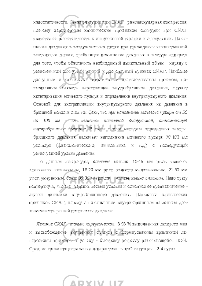 недостаточности. Генез олигурии при СИАГ - реноваскулярная компрес сия, поэтому характерным клиническим признаком олигурии при СИАГ является ее резистентность к инфузионной терапии и стимуляции. Повы - шение давления в воздухоносных путях при проведении искусственной вентиляции легких, требующее повышение давления в контуре аппарата для того, чтобы обеспечить необходимый дыхательный объем - наряду с резистентной олигурией ранний и достоверный признак СИАГ. Наиболее доступным и клинически эффективным диагностическим приемом, по - зволяющим выявить нарастающее внутрибрюшное давление, служит катетеризация мочевого пузыря и определение внутрипузырного давления. Основой для экстраполя ции внутрипузырного давления на давление в брюшной полости стал тот факт, что при наполнении мочевого пузыря от 50 до 100 мл - он является пассивной диафрагмой, от ражающей внутрибрюшное давление. В связи с этим методика определения внутри- брюшного давления включает наполнение мочевого пузыря 70-100 мл раствора (фи зиологического, антисептика и т.д.) с последующей регистрацией уровня давления. По данным литературы, давление меньше 10-15 мм рт.ст. является клинически не значимым, 16-20 мм рт.ст. является малозначимым, 21-30 мм рт.ст. умеренным, более 30-35 мм рт.ст. - потенциально опасным. Надо сразу подчеркнуть, что эта градация весьма условна и основное ее предназначение - оценка динамики внутрибрюшного давления. Появление клинических признаков СИАГ, наряду с повышенным внутри- брюшным давлением дает возможность ранней постановки диагноза. Лечение СИАГ - только хирургическое. В 93 % выполненная лапарото- мия и высвобождение внутренних органов с формированием временной ла- паростомы приводит к успеху - быстрому регрессу развивающейся ПОН. Средние сроки существования лапаростомы в этой ситуации - 2-4 суток. 