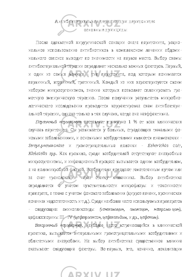 Антибактериальная терапия при перитоните: основные принципы После адекватной хирургической санации очага перитонита, рацио - нальное использование антибиотиков в комплексном лечении абдоми - нального сепсиса выходит по значимости на первое место. Выбор схемы антибактериальной терапии определяет несколько важных факторов. Пер вый, и один из самых важных - тип перитонита, под которым понимается первичный, вторичный, третичный. Каждый из них характеризуется своим набором микроорганизмов, знание которых позволяет спланировать гра - мотную эмпирическую терапию. После получения результатов микробио - логического исследования проводится корректировка схем антибактери - альной терапии, однако только в тех случаях, когда она неэффективна. Первичный перитонит составляет примерно 1 % от всех клинических случаев перитонита. Он развивается у больных, страдающих тяжелыми фо - новыми заболеваниями, и основными возбудителями являются пневмокок ки - Strept . pneumoniae и грамотрицательные палочки - Esherichia со/г, Klebsiella spp . Как правило, среди возбудителей отсутствуют анаэробные микроорганизмы, и инфекционный процесс вызывается одним возбудите лем, а не полимикробной флорой. Возбудители попадают гематогенным пу тем или за счет транслокации через стенку кишечника. Выбор антибиотика определяется с учетом чувствительности микрофлоры и токсичности препа рата, а также с учетом фонового заболевания (цирроз печени, хроническая почечная недостаточность и т.д.). Среди наиболее часто используемых пре паратов - следующие: аминогликозиды (гентамицин, амикацин, нетроми- цин), цефалоспорины III - IV (цефтриаксон, цефтазидим, и др., цефепим). Вторичный перитонит, наиболее часто встречающийся в клиничес кой практике, вызывается энтеральными грамотрицательными возбуди телями и облигатными анаэробами. На выбор антибиотика существенное влияние оказывают следующие факторы. Во-первых, это, конечно, лока лизация 