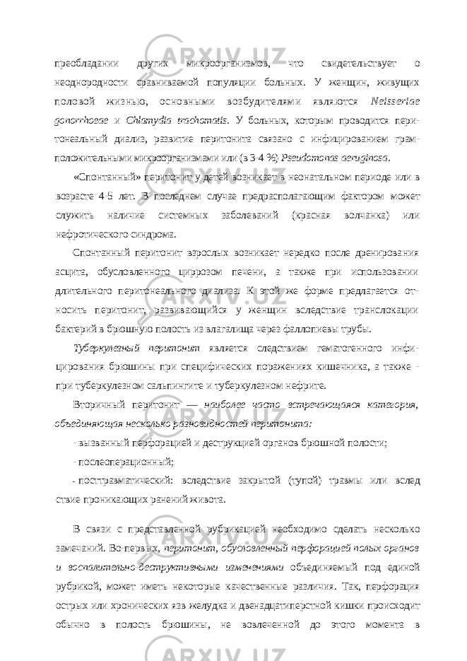 преобладании других микроорганизмов, что свидетельствует о неоднородности сравниваемой популяции больных. У женщин, живущих половой жизнью, основными возбудителями являются Neisseriae gonorrhoeae и Chlamydia trachomatis . У больных, которым проводится пери- тонеальный диализ, развитие перитонита связано с инфицированием грам- положительными микроорганизмами или (в 3-4 %) Pseudomonas aeruginosa . «Спонтанный» перитонит у детей возникает в неонатальном периоде или в возрасте 4-5 лет. В последнем случае предрасполагающим фактором может служить наличие системных заболеваний (красная волчанка) или нефротического синдрома. Спонтанный перитонит взрослых возникает нередко после дренирова ния асцита, обусловленного циррозом печени, а также при использовании длительного перитонеального диализа. К этой же форме предлагается от - носить перитонит, развивающийся у женщин вследствие транслокации бактерий в брюшную полость из влагалища через фаллопиевы трубы. Туберкулезный перитонит является следствием гематогенного инфи - цирования брюшины при специфических поражениях кишечника, а так же - при туберкулезном сальпингите и туберкулезном нефрите. Вторичный перитонит — наиболее часто встречающаяся катего рия, объединяющая несколько разновидностей перитонита: - вызванный перфорацией и деструкцией органов брюшной полости; - послеоперационный; - посттравматический: вследствие закрытой (тупой) травмы или вслед ствие проникающих ранений живота. В связи с представленной рубрикацией необходимо сделать несколько замечаний. Во-первых, перитонит, обусловленный перфорацией полых органов и воспалительно-деструктивными изменениями объединяемый под единой рубрикой, может иметь не которые качественные различия. Так, перфорация острых или хронических язв желуд ка и двенадцатиперстной кишки происходит обычно в полость брюшины, не вовлечен ной до этого момента в 