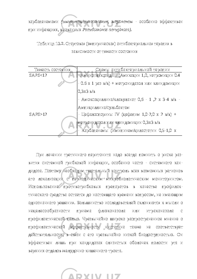 карбапенемами (имипинем/циластатин, меропенем - осо бенно эффективен при инфекциях, вызванных Pseudomonas aeruginosa ). Таблица 13.2. Стартовая (эмпирическая) антибактериальная терапия в зависимости от тяжести состояния Тяжесть состояния Схемы антибактериальной терапии SAPS<12 - Аминогликозид III (Амикацин 1,0, нетромицин 0.4 - 0.6 х 1 раз в/в) + метронидазол или клиндамицин 0,3x3 в/в - Амоксациллина/клавуланат 0,6 - 1 ,2 х 3-4 в/в - Ампициллина/сульбактам SAPS>12 - Цефалоспорины IV (цефепим 1,0-2,0 х 2 в/в) + метронидазол или клиндамицин 0,3x3 в/в - Карбапенемы (Имипинем/циластатин 0,5-1,0 х 3-4 в/в, Меропенем 0,5-1,0 х 3 в/в) При лечении третичного перитонита надо всегда помнить о риске раз - вития системной грибковой инфекции, особенно часто - системного кан- дидоза. Поэтому необходим тщательный контроль всех возможных регио нов его локализации с периодическим микробиологическим мониторин гом. Использование противогрибковых препаратов в качестве профилак - тического средства остается до настоящего времени вопросом, не имею щим однозначного решения. Большинство исследователей склоняются к мысли о нецелесообразности приема флюконазола или итраконазола с профилактической целью. Чрезвычайно широко распространенное мне ние о профилактической эффективности нистатина также не соответ ствует действительности, в связи с его чрезвычайно низкой биодоступнос тью. Он эффективен лишь при кандидозах слизистых оболочек полости рта и верхних отделов желудочно-кишечного тракта. 