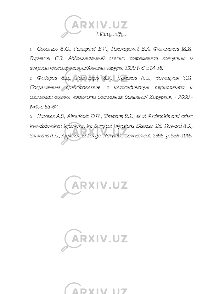 Литература 1. Савельев B . C ., Гельфанд Б.Р., Гологорский В.А. Филимонов М.И. Бурневич С.З. Абдоминальный сепсис: современная концепция и вопросы классификации//Анн алы хирурги 1999 №6 с.14-18. 2. Федоров В.Д., Гостищев В.К., Ермолов А.С., Богницкая Т.Н. Современные пред ставления о классификации перитонита и системах оценки тяжести состояния больных// Хирургия. - 2000.- №4.-с.58-62 3. Nathens A,B, Ahrenholz D.H., Simmons R.L., et al Peritonitis and other inte-abdominal infections. In: Surgical Infections Disease. Ed. Howard R.J., Simmons R.L., Appleton & Lange, Norwalk, Connecticut, 1995, p. 959-1009 