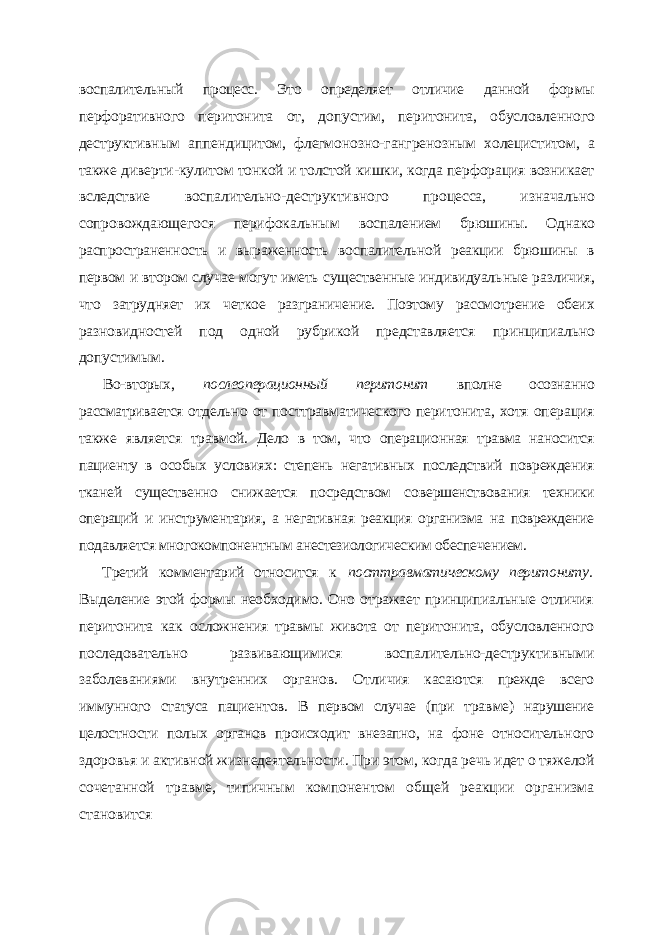 воспалительный процесс. Это определяет отличие данной фор мы перфоративного перитонита от, допустим, перитонита, обусловленного деструк тивным аппендицитом, флегмонозно-гангренозным холециститом, а также диверти-кулитом тонкой и толстой кишки, когда перфорация возникает вследствие воспали тельно-деструктивного процесса, изначально сопровождающегося перифокальным воспалением брюшины. Однако распространенность и выраженность воспалительной реакции брюшины в первом и втором случае могут иметь существенные индивидуаль ные различия, что затрудняет их четкое разграничение. Поэтому рассмотрение обеих разновидностей под одной рубрикой представляется принципиально допустимым. Во-вторых, послеоперационный перитонит вполне осознанно рассматривается от дельно от посттравматического перитонита, хотя операция также является травмой. Дело в том, что операционная травма наносится пациенту в особых условиях: степень негативных последствий повреждения тканей существенно снижается посредством со вершенствования техники операций и инструментария, а негативная реакция организма на повреждение подавляется многокомпонентным анестезиологическим обеспечением. Третий комментарий относится к посттравматическому перитониту. Выделение этой формы необходимо. Оно отражает принципиальные отличия перитонита как ос ложнения травмы живота от перитонита, обусловленного последовательно развиваю щимися воспалительно-деструктивными заболеваниями внутренних органов. Отли чия касаются прежде всего иммунного статуса пациентов. В первом случае (при трав ме) нарушение целостности полых органов происходит внезапно, на фоне относитель ного здоровья и активной жизнедеятельности. При этом, когда речь идет о тяжелой сочетанной травме, типичным компонентом общей реакции организма становится 