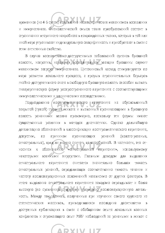 временное (на 4-5 суток) подавление неспецифических механизмов воспаления и им муногенеза. Физиологический смысл таких преобразований состоит в ограничении вто ричного некробиоза в поврежденных тканях, которые в той или иной мере утрачивают индивидуальную специфичность и приобретают в связи с этим антигенные свойства. В случае воспалительно-деструктивных заболеваний органов брюшной полости, напротив, начальная воспалительная реакция брюшины служит механизмом запуска иммуногенеза. Цитокиновый каскад стимулируется по мере развития локального про цесса, а прорыв ограничительных барьеров гнойно-деструктивного очага в свободную брюшную полость способен вызвать гиперергическую форму распространенного пе ритонита с соответствующими иммунологическими и клиническими последствиями. Подразделение посттравматического перитонита на обусловленный закрытой (ту пой) травмой живота и вызванный проникающими в брюшную полость ранениями вполне правомерно, поскольку эти формы имеют существенные различия в методах диагностики. Однако дальнейшую детализацию обозначений в классификации пост травматического перитонита, допустим, по причинам проникающих ранений (колото-резаные, огнестрельные), вряд ли можно считать целесообразной. В частности, это от - носится к обозначению «огнестрельный перитонит», используемому некоторыми во енными хирургами. Главным доводом для выделения огнестрельного перитонита считается значительно большая тяжесть огнестрельных ранений, определяющая соот ветственно тяжесть течения и частоту послеоперационных осложнений независимо от других факторов. В итоге выделение огнестрельного перитонита заведомо оправдыва ет и более высокую (по сравнению с другими травмами) послеоперационную леталь - ность. Между тем, данные, полученные при изучении самого крупного из статистичес ких массивов, приводившихся последние десятилетия в доступных публикациях в связи с обобщением опыта локальных военных конфликтов и отражающего опыт 2687 наблюдений за ранеными в живот с 